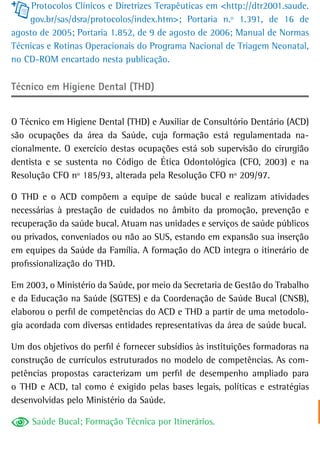 Protocolos Clínicos e Diretrizes Terapêuticas em <http://dtr2001.saude.
    gov.br/sas/dsra/protocolos/index.htm>; Portaria n.º 1.391, de 16 de
agosto de 2005; Portaria 1.852, de 9 de agosto de 2006; Manual de Normas
Técnicas e Rotinas Operacionais do Programa Nacional de Triagem Neonatal,
no CD-ROM encartado nesta publicação.

Técnico em Higiene Dental (THD)


O Técnico em Higiene Dental (THD) e Auxiliar de Consultório Dentário (ACD)
são ocupações da área da Saúde, cuja formação está regulamentada na-
cionalmente. O exercício destas ocupações está sob supervisão do cirurgião
dentista e se sustenta no Código de Ética Odontológica (CFO, 2003) e na
Resolução CFO nº 185/93, alterada pela Resolução CFO nº 209/97.

O THD e o ACD compõem a equipe de saúde bucal e realizam atividades
necessárias à prestação de cuidados no âmbito da promoção, prevenção e
recuperação da saúde bucal. Atuam nas unidades e serviços de saúde públicos
ou privados, conveniados ou não ao SUS, estando em expansão sua inserção
em equipes da Saúde da Família. A formação do ACD integra o itinerário de
profissionalização do THD.

Em 2003, o Ministério da Saúde, por meio da Secretaria de Gestão do Trabalho
e da Educação na Saúde (SGTES) e da Coordenação de Saúde Bucal (CNSB),
elaborou o perfil de competências do ACD e THD a partir de uma metodolo-
gia acordada com diversas entidades representativas da área de saúde bucal.

Um dos objetivos do perfil é fornecer subsídios às instituições formadoras na
construção de currículos estruturados no modelo de competências. As com-
petências propostas caracterizam um perfil de desempenho ampliado para
o THD e ACD, tal como é exigido pelas bases legais, políticas e estratégias
desenvolvidas pelo Ministério da Saúde.

     Saúde Bucal; Formação Técnica por Itinerários.
 