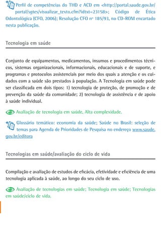 Perfil de competências do THD e ACD em <http://portal.saude.gov.br/
     portal/sgtes/visualizar_texto.cfm?idtxt=23158>; Código de Ética
Odontológica (CFO, 2006); Resolução CFO nº 185/93, no CD-ROM encartado
nesta publicação.


tecnologia em saúde


Conjunto de equipamentos, medicamentos, insumos e procedimentos técni-
cos, sistemas organizacionais, informacionais, educacionais e de suporte, e
programas e protocolos assistenciais por meio dos quais a atenção e os cui-
dados com a saúde são prestados à população. A Tecnologia em saúde pode
ser classificada em dois tipos: 1) tecnologia de proteção, de promoção e de
prevenção da saúde da comunidade; 2) tecnologia de assistência e de apoio
à saúde individual.

     Avaliação de tecnologia em saúde, Alta complexidade.

     Glossário temático: economia da saúde; Saúde no Brasil: seleção de
     temas para Agenda de Prioridades de Pesquisa no endereço www.saude.
gov.br/editora


Tecnologias em saúde/avaliação do ciclo de vida


Compilação e avaliação de estudos de eficácia, efetividade e eficiência de uma
tecnologia aplicada à saúde, ao longo do seu ciclo de uso.

     Avaliação de tecnologias em saúde; Tecnologia em saúde; Tecnologias
em saúde/ciclo de vida.
 