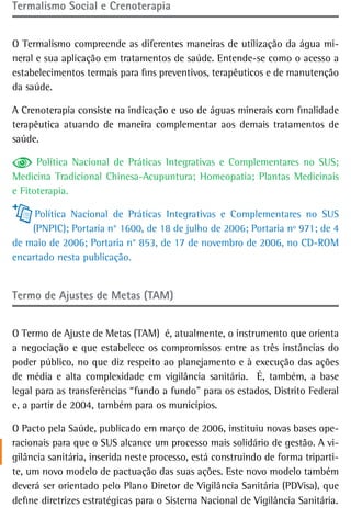 termalismo social e Crenoterapia


O Termalismo compreende as diferentes maneiras de utilização da água mi-
neral e sua aplicação em tratamentos de saúde. Entende-se como o acesso a
estabelecimentos termais para fins preventivos, terapêuticos e de manutenção
da saúde.

A Crenoterapia consiste na indicação e uso de águas minerais com finalidade
terapêutica atuando de maneira complementar aos demais tratamentos de
saúde.

      Política Nacional de Práticas Integrativas e Complementares no SUS;
Medicina Tradicional Chinesa-Acupuntura; Homeopatia; Plantas Medicinais
e Fitoterapia.

     Política Nacional de Práticas Integrativas e Complementares no SUS
    (PNPIC); Portaria n° 1600, de 18 de julho de 2006; Portaria nº 971; de 4
de maio de 2006; Portaria n° 853, de 17 de novembro de 2006, no CD-ROM
encartado nesta publicação.


Termo de Ajustes de Metas (TAM)


O Termo de Ajuste de Metas (TAM) é, atualmente, o instrumento que orienta
a negociação e que estabelece os compromissos entre as três instâncias do
poder público, no que diz respeito ao planejamento e à execução das ações
de média e alta complexidade em vigilância sanitária. É, também, a base
legal para as transferências “fundo a fundo” para os estados, Distrito Federal
e, a partir de 2004, também para os municípios.

O Pacto pela Saúde, publicado em março de 2006, instituiu novas bases ope-
racionais para que o SUS alcance um processo mais solidário de gestão. A vi-
gilância sanitária, inserida neste processo, está construindo de forma triparti-
te, um novo modelo de pactuação das suas ações. Este novo modelo também
deverá ser orientado pelo Plano Diretor de Vigilância Sanitária (PDVisa), que
define diretrizes estratégicas para o Sistema Nacional de Vigilância Sanitária.
 