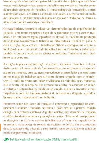 bém espaço de valorização do potencial inventivo dos sujeitos que trabalham
nessas instituições/serviços: gestores, trabalhadores e usuários. Para dar conta
da realidade complexa do trabalho, os trabalhadores são convocados a criar,
a improvisar ações, a construir o curso de suas ações, a pensar o melhor modo
de trabalhar, a maneira mais adequada de realizar o trabalho, de forma a
atender os diversos contextos específicos.

Os trabalhadores costumam adotar um determinado tipo de organização do
trabalho: uma forma específica de agir, de se relacionar entre si e com os usu-
ários, e de estabelecer regras específicas na divisão do trabalho na prestação
dos cuidados. No processo de trabalho, os trabalhadores “usam de si” por si. A
cada situação que se coloca, o trabalhador elabora estratégias que revelam a
inteligência que é própria de todo trabalho humano. Portanto, o trabalhador
também é gestor e produtor de saberes e novidades. Trabalhar é gerir. Gerir
junto com os outros.

A criação implica experimentação constante, maneiras diferentes de fazer.
Assim, evita-se fazer a tarefa de forma mecânica, em um processo de aprendi-
zagem permanente, uma vez que se questionam as prescrições e se constroem
outros modos de trabalhar para dar conta de uma situação nova e imprevi-
sível. O trabalho ocupa um lugar privilegiado na vida dos seres humanos.
Não é neutro em relação ao que provoca no sujeito: nos serviços de saúde,
o trabalho é potencialmente produtor de sentido, quando é inventivo e par-
ticipativo; e pode ser também produtor de sofrimento e desgaste, quando é
burocratizado, fragmentado e centralizado.

Promover saúde nos locais de trabalho é aprimorar a capacidade de com-
preender e analisar o trabalho de forma a fazer circular a palavra, criando
espaços para debates coletivos. A gestão coletiva das situações de trabalho
é critério fundamental para a promoção de saúde. Trata-se de compreender
as situações nas quais os sujeitos trabalhadores afirmam sua capacidade de
intervenção no processo de tomada de decisões no âmbito das organizações
de saúde, aquecendo, ativando e constituindo redes de produção de saúde de
modo complementar e solidário.

     Política Nacional de Humanização (PNH); HumanizaSUS.
 