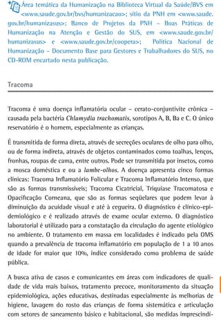 Área temática da Humanização na Biblioteca Virtual da Saúde/BVS em
     <www.saude.gov.br/bvs/humanizacao>; sítio da PNH em <www.saude.
gov.br/humanizasus>; Banco de Projetos da PNH – Boas Práticas de
Humanização na Atenção e Gestão do SUS, em <www.saude.gov.br/
humanizasus> e <www.saude.gov.br/coopera>;         Política Nacional de
Humanização – Documento Base para Gestores e Trabalhadores do SUS, no
CD-ROM encartado nesta publicação.


tracoma


Tracoma é uma doença inflamatória ocular – cerato-conjuntivite crônica –
causada pela bactéria Chlamydia trachomatis, sorotipos A, B, Ba e C. O único
reservatório é o homem, especialmente as crianças.

É transmitida de forma direta, através de secreções oculares de olho para olho,
ou de forma indireta, através de objetos contaminados como toalhas, lenços,
fronhas, roupas de cama, entre outros. Pode ser transmitida por insetos, como
a mosca doméstica e ou a lambe-olhos. A doença apresenta cinco formas
clínicas: Tracoma Inflamatório Folicular e Tracoma Inflamatório Intenso, que
são as formas transmissíveis; Tracoma Cicatricial, Triquíase Tracomatosa e
Opacificação Corneana, que são as formas seqüelares que podem levar à
diminuição da acuidade visual e até à cegueira. O diagnóstico é clínico-epi-
demiológico e é realizado através de exame ocular externo. O diagnóstico
laboratorial é utilizado para a constatação da circulação do agente etiológico
no ambiente. O tratamento em massa em localidades é indicado pela OMS
quando a prevalência de tracoma inflamatório em população de 1 a 10 anos
de idade for maior que 10%, índice considerado como problema de saúde
pública.

A busca ativa de casos e comunicantes em áreas com indicadores de quali-
dade de vida mais baixos, tratamento precoce, monitoramento da situação
epidemiológica, ações educativas, destinadas especialmente às melhorias de
higiene, lavagem do rosto das crianças de forma sistemática e articulação
com setores de saneamento básico e habitacional, são medidas imprescindí-
 