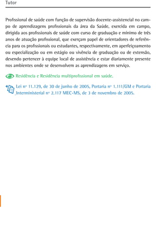 tutor


Profissional de saúde com função de supervisão docente-assistencial no cam-
po de aprendizagens profissionais da área da Saúde, exercida em campo,
dirigida aos profissionais de saúde com curso de graduação e mínimo de três
anos de atuação profissional, que exerçam papel de orientadores de referên-
cia para os profissionais ou estudantes, respectivamente, em aperfeiçoamento
ou especialização ou em estágio ou vivência de graduação ou de extensão,
devendo pertencer à equipe local de assistência e estar diariamente presente
nos ambientes onde se desenvolvem as aprendizagens em serviço.

     Residência e Residência multiprofissional em saúde.

     Lei nº 11.129, de 30 de junho de 2005, Portaria nº 1.111/GM e Portaria
     Interministerial nº 2.117 MEC-MS, de 3 de novembro de 2005.
 
