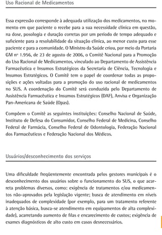 Uso racional de Medicamentos


Essa expressão corresponde à adequada utilização dos medicamentos, no mo-
mento em que paciente o recebe para a sua necessidade clínica em questão,
na dose, posologia e duração corretas por um período de tempo adequado e
suficiente para a resolubilidade da situação clínica, ao menor custo para esse
paciente e para a comunidade. O Ministro da Saúde criou, por meio da Portaria
GM nº 1.956, de 23 de agosto de 2006, o Comitê Nacional para a Promoção
do Uso Racional de Medicamentos, vinculado ao Departamento de Assistência
Farmacêutica e Insumos Estratégicos da Secretaria de Ciência, Tecnologia e
Insumos Estratégicos. O Comitê tem o papel de coordenar todas as propo-
sições e ações voltadas para a promoção do uso racional de medicamentos
no SUS. A coordenação do Comitê será conduzida pelo Departamento de
Assistência Farmacêutica e Insumos Estratégicos (DAF), Anvisa e Organização
Pan-Americana de Saúde (Opas).

Compõem o Comitê as seguintes instituições: Conselho Nacional de Saúde,
Instituto de Defesa do Consumidor, Conselho Federal de Medicina, Conselho
Federal de Farmácia, Conselho Federal de Odontologia, Federação Nacional
dos Farmacêuticos e Federação Nacional dos Médicos.



Usuários/desconhecimento dos serviços


Uma dificuldade freqüentemente encontrada pelos gestores municipais é o
desconhecimento dos usuários sobre o funcionamento do SUS, o que acar-
reta problemas diversos, como: exigência de tratamentos e/ou medicamen-
tos não-aprovados pela legislação vigente; busca de atendimento em níveis
inadequados de complexidade (por exemplo, para um tratamento referente
à atenção básica, busca-se atendimento em equipamentos de alta complexi-
dade), acarretando aumento de filas e encarecimento de custos; exigência de
exames diagnósticos de alto custo em casos desnecessários.
 