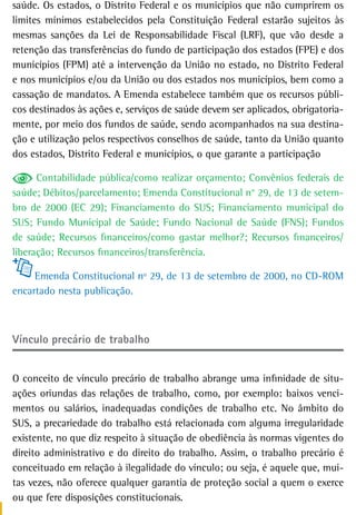 saúde. Os estados, o Distrito Federal e os municípios que não cumprirem os
limites mínimos estabelecidos pela Constituição Federal estarão sujeitos às
mesmas sanções da Lei de Responsabilidade Fiscal (LRF), que vão desde a
retenção das transferências do fundo de participação dos estados (FPE) e dos
municípios (FPM) até a intervenção da União no estado, no Distrito Federal
e nos municípios e/ou da União ou dos estados nos municípios, bem como a
cassação de mandatos. A Emenda estabelece também que os recursos públi-
cos destinados às ações e, serviços de saúde devem ser aplicados, obrigatoria-
mente, por meio dos fundos de saúde, sendo acompanhados na sua destina-
ção e utilização pelos respectivos conselhos de saúde, tanto da União quanto
dos estados, Distrito Federal e municípios, o que garante a participação

      Contabilidade pública/como realizar orçamento; Convênios federais de
saúde; Débitos/parcelamento; Emenda Constitucional n° 29, de 13 de setem-
bro de 2000 (EC 29); Financiamento do SUS; Financiamento municipal do
SUS; Fundo Municipal de Saúde; Fundo Nacional de Saúde (FNS); Fundos
de saúde; Recursos financeiros/como gastar melhor?; Recursos financeiros/
liberação; Recursos financeiros/transferência.

     Emenda Constitucional nº 29, de 13 de setembro de 2000, no CD-ROM
encartado nesta publicação.



Vínculo precário de trabalho


O conceito de vínculo precário de trabalho abrange uma infinidade de situ-
ações oriundas das relações de trabalho, como, por exemplo: baixos venci-
mentos ou salários, inadequadas condições de trabalho etc. No âmbito do
SUS, a precariedade do trabalho está relacionada com alguma irregularidade
existente, no que diz respeito à situação de obediência às normas vigentes do
direito administrativo e do direito do trabalho. Assim, o trabalho precário é
conceituado em relação à ilegalidade do vínculo; ou seja, é aquele que, mui-
tas vezes, não oferece qualquer garantia de proteção social a quem o exerce
ou que fere disposições constitucionais.
 