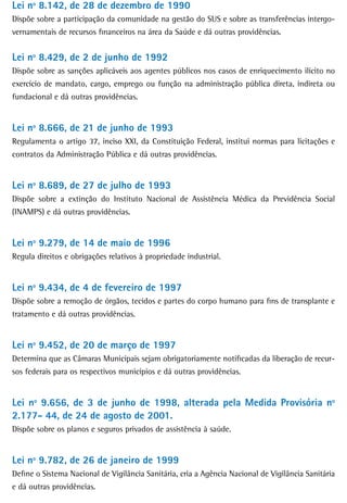 Lei nº 8.142, de 28 de dezembro de 1990
Dispõe sobre a participação da comunidade na gestão do SUS e sobre as transferências intergo-
vernamentais de recursos financeiros na área da Saúde e dá outras providências.


Lei nº 8.429, de 2 de junho de 1992
Dispõe sobre as sanções aplicáveis aos agentes públicos nos casos de enriquecimento ilícito no
exercício de mandato, cargo, emprego ou função na administração pública direta, indireta ou
fundacional e dá outras providências.


Lei nº 8.666, de 21 de junho de 1993
Regulamenta o artigo 37, inciso XXI, da Constituição Federal, institui normas para licitações e
contratos da Administração Pública e dá outras providências.


Lei nº 8.689, de 27 de julho de 1993
Dispõe sobre a extinção do Instituto Nacional de Assistência Médica da Previdência Social
(INAMPS) e dá outras providências.


Lei nº 9.279, de 14 de maio de 1996
Regula direitos e obrigações relativos à propriedade industrial.


Lei nº 9.434, de 4 de fevereiro de 1997
Dispõe sobre a remoção de órgãos, tecidos e partes do corpo humano para fins de transplante e
tratamento e dá outras providências.


Lei nº 9.452, de 20 de março de 1997
Determina que as Câmaras Municipais sejam obrigatoriamente notificadas da liberação de recur-
sos federais para os respectivos municípios e dá outras providências.


Lei nº 9.656, de 3 de junho de 1998, alterada pela Medida Provisória nº
2.177- 44, de 24 de agosto de 2001.
Dispõe sobre os planos e seguros privados de assistência à saúde.


Lei nº 9.782, de 26 de janeiro de 1999
Define o Sistema Nacional de Vigilância Sanitária, cria a Agência Nacional de Vigilância Sanitária
e dá outras providências.
 