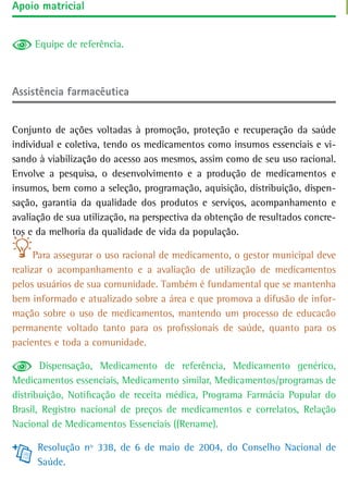 apoio matricial


     Equipe de referência.



assistência farmacêutica


Conjunto de ações voltadas à promoção, proteção e recuperação da saúde
individual e coletiva, tendo os medicamentos como insumos essenciais e vi-
sando à viabilização do acesso aos mesmos, assim como de seu uso racional.
Envolve a pesquisa, o desenvolvimento e a produção de medicamentos e
insumos, bem como a seleção, programação, aquisição, distribuição, dispen-
sação, garantia da qualidade dos produtos e serviços, acompanhamento e
avaliação de sua utilização, na perspectiva da obtenção de resultados concre-
tos e da melhoria da qualidade de vida da população.

      Para assegurar o uso racional de medicamento, o gestor municipal deve
realizar o acompanhamento e a avaliação de utilização de medicamentos
pelos usuários de sua comunidade. Também é fundamental que se mantenha
bem informado e atualizado sobre a área e que promova a difusão de infor-
mação sobre o uso de medicamentos, mantendo um processo de educacão
permanente voltado tanto para os profissionais de saúde, quanto para os
pacientes e toda a comunidade.

       Dispensação, Medicamento de referência, Medicamento genérico,
Medicamentos essenciais, Medicamento similar, Medicamentos/programas de
distribuição, Notificação de receita médica, Programa Farmácia Popular do
Brasil, Registro nacional de preços de medicamentos e correlatos, Relação
Nacional de Medicamentos Essenciais ((Rename).

      Resolução nº 338, de 6 de maio de 2004, do Conselho Nacional de
      Saúde.
 