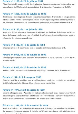 Portaria nº 1.180, de 22 de julho de 1991
Cria a Comissão Técnica com o objetivo de discutir e elaborar propostas para implantação e ope-
racionalização do SUS, incluindo as questões de Gerenciamento e Financiamento do SUS.


Portaria nº 1.286, de 26 de outubro de 1993
Dispõe sobre a explicitação de cláusulas necessárias nos contratos de prestação de serviços entre o
estado, o Distrito Federal e o município e pessoas naturais e pessoas jurídicas de direito privado de
fins lucrativos, sem fins lucrativos ou filantrópicas participantes, complementarmente, do SUS.


Portaria nº 3.120, de 1º de julho de 1998
Artigo 1º – Aprova a Instrução Normativa de Vigilância em Saúde do Trabalhador no SUS, na
forma do Anexo a esta Portaria, com a finalidade de definir procedimentos básicos para o desen-
volvimento das ações correspondentes.


Portaria nº 3.432, de 12 de agosto de 1998
Estabelece critérios de classificação para as unidades de tratamento intensivo (UTI).


Portaria nº 3.908, de 30 de outubro de 1998
Estabelece procedimentos para orientar e instrumentalizar as ações e serviços de saúde do tra-
balhador no SUS

.
Portaria nº 3.916, de 30 de outubro de 1998
Aprova a Política Nacional de Medicamentos, cuja íntegra consta do anexo desta Portaria.


Portaria nº 176, de 8 de março de 1999
Estabelece critérios e requisitos para a qualificação dos municípios e estados ao incentivo à
Assistência Farmacêutica Básica e define valores a serem transferidos.


Portaria nº 1.077, de 24 de agosto de 1999
Implanta o Programa para a Aquisição dos Medicamentos Essenciais para a área de Saúde Mental,
financiado pelos gestores federais e estaduais do SUS, definindo que a transferência dos recursos
federais estará condicionada à contrapartida dos estados e do Distrito Federal.


Portaria nº 1.339, de 18 de novembro de 1999
Artigo 1º – Institui a Lista de Doenças Relacionadas ao Trabalho, a ser adotada como referência
dos agravos originados no processo de trabalho no SUS, para uso clínico e epidemiológico, cons-
 