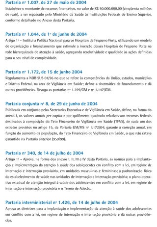 Portaria nº 1.007, de 27 de maio de 2004
Estabelece o montante de recursos financeiros, no valor de R$ 50.000.000,00 (cinqüenta milhões
de reais), a ser repassado pelo Ministério da Saúde às Instituições Federais de Ensino Superior,
conforme detalhado no Anexo desta Portaria.


Portaria nº 1.044, de 1º de junho de 2004
Artigo 1º – Institui a Política Nacional para os Hospitais de Pequeno Porte, utilizando um modelo
de organização e financiamento que estimule a inserção desses Hospitais de Pequeno Porte na
rede hierarquizada de atenção à saúde, agregando resolutividade e qualidade às ações definidas
para o seu nível de complexidade.


Portaria nº 1.172, de 15 de junho 2004
Regulamenta a NOB SUS 01/96 no que se refere às competências da União, estados, municípios
e Distrito Federal, na área de Vigilância em Saúde; define a sistemática de financiamento e dá
outras providências. Revoga as portarias nº 1.399/GM e nº 1.147/GM.


Portaria conjunta nº 8, de 29 de junho de 2004
Publicada em conjunto pelas Secretarias Executiva e de Vigilância em Saúde, define, na forma do
anexo I, os valores anuais per capita e por quilômetro quadrado relativos aos recursos federais
destinados à composição do Teto Financeiro de Vigilância em Saúde (TFVS), de cada um dos
estratos previstos no artigo 15, da Portaria GM/MS nº 1.172/04; garante a correção anual, em
função do aumento da população, do Teto Financeiro de Vigilância em Saúde, o que não estava
garantido na Portaria anterior (950/99).


Portaria nº 340, de 14 de julho de 2004
Artigo 1º – Aprova, na forma dos anexos I, II, III e IV desta Portaria, as normas para a implanta-
ção e implementação da atenção à saúde dos adolescentes em conflito com a lei, em regime de
internação e internação provisória, em unidades masculinas e femininas; a padronização física
do estabelecimento de saúde nas unidades de internação e internação provisória; o plano opera-
tivo estadual de atenção integral à saúde dos adolescentes em conflito com a lei, em regime de
internação e internação provisória e o Termo de Adesão.


Portaria interministerial nº 1.426, de 14 de julho de 2004
Aprova as diretrizes para a implantação e implementação da atenção à saúde dos adolescentes
em conflito com a lei, em regime de internação e internação provisória e dá outras providên-
cias.
 
