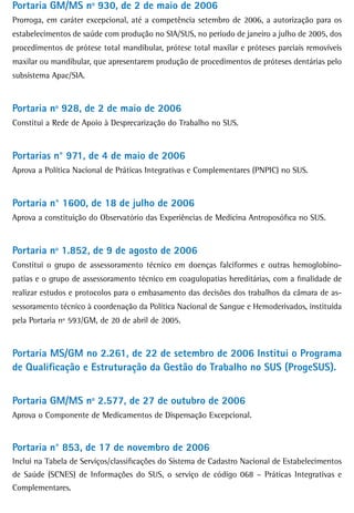 Portaria GM/MS nº 930, de 2 de maio de 2006
Prorroga, em caráter excepcional, até a competência setembro de 2006, a autorização para os
estabelecimentos de saúde com produção no SIA/SUS, no período de janeiro a julho de 2005, dos
procedimentos de prótese total mandibular, prótese total maxilar e próteses parciais removíveis
maxilar ou mandibular, que apresentarem produção de procedimentos de próteses dentárias pelo
subsistema Apac/SIA.


Portaria nº 928, de 2 de maio de 2006
Constitui a Rede de Apoio à Desprecarização do Trabalho no SUS.


Portarias n° 971, de 4 de maio de 2006
Aprova a Política Nacional de Práticas Integrativas e Complementares (PNPIC) no SUS.


Portaria n° 1600, de 18 de julho de 2006
Aprova a constituição do Observatório das Experiências de Medicina Antroposófica no SUS.


Portaria nº 1.852, de 9 de agosto de 2006
Constitui o grupo de assessoramento técnico em doenças falciformes e outras hemoglobino-
patias e o grupo de assessoramento técnico em coagulopatias hereditárias, com a finalidade de
realizar estudos e protocolos para o embasamento das decisões dos trabalhos da câmara de as-
sessoramento técnico à coordenação da Política Nacional de Sangue e Hemoderivados, instituída
pela Portaria nº 593/GM, de 20 de abril de 2005.


Portaria MS/GM no 2.261, de 22 de setembro de 2006 Institui o Programa
de Qualificação e Estruturação da Gestão do Trabalho no SUS (ProgeSUS).


Portaria GM/MS nº 2.577, de 27 de outubro de 2006
Aprova o Componente de Medicamentos de Dispensação Excepcional.


Portaria n° 853, de 17 de novembro de 2006
Inclui na Tabela de Serviços/classificações do Sistema de Cadastro Nacional de Estabelecimentos
de Saúde (SCNES) de Informações do SUS, o serviço de código 068 – Práticas Integrativas e
Complementares.
 
