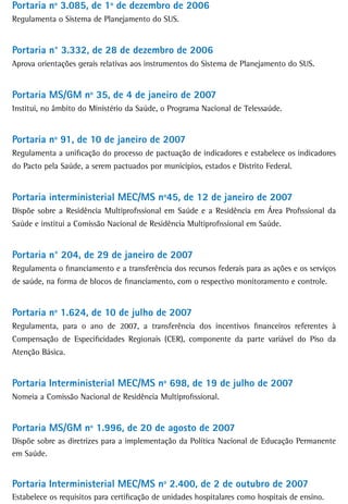 Portaria nº 3.085, de 1º de dezembro de 2006
Regulamenta o Sistema de Planejamento do SUS.


Portaria n° 3.332, de 28 de dezembro de 2006
Aprova orientações gerais relativas aos instrumentos do Sistema de Planejamento do SUS.


Portaria MS/GM nº 35, de 4 de janeiro de 2007
Institui, no âmbito do Ministério da Saúde, o Programa Nacional de Telessaúde.


Portaria nº 91, de 10 de janeiro de 2007
Regulamenta a unificação do processo de pactuação de indicadores e estabelece os indicadores
do Pacto pela Saúde, a serem pactuados por municípios, estados e Distrito Federal.


Portaria interministerial MEC/MS nº45, de 12 de janeiro de 2007
Dispõe sobre a Residência Multiprofissional em Saúde e a Residência em Área Profissional da
Saúde e institui a Comissão Nacional de Residência Multiprofissional em Saúde.


Portaria n° 204, de 29 de janeiro de 2007
Regulamenta o financiamento e a transferência dos recursos federais para as ações e os serviços
de saúde, na forma de blocos de financiamento, com o respectivo monitoramento e controle.


Portaria nº 1.624, de 10 de julho de 2007
Regulamenta, para o ano de 2007, a transferência dos incentivos financeiros referentes à
Compensação de Especificidades Regionais (CER), componente da parte variável do Piso da
Atenção Básica.


Portaria Interministerial MEC/MS nº 698, de 19 de julho de 2007
Nomeia a Comissão Nacional de Residência Multiprofissional.


Portaria Ms/GM nº 1.996, de 20 de agosto de 2007
Dispõe sobre as diretrizes para a implementação da Política Nacional de Educação Permanente
em Saúde.


Portaria Interministerial MEC/MS nº 2.400, de 2 de outubro de 2007
Estabelece os requisitos para certificação de unidades hospitalares como hospitais de ensino.
 