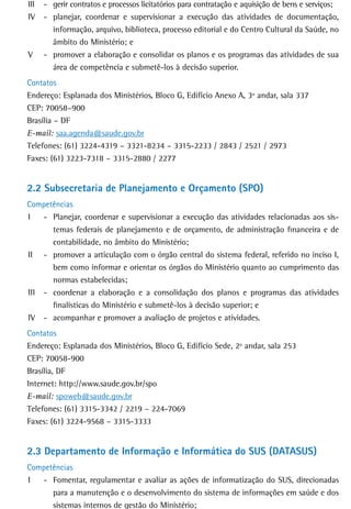 III   - gerir contratos e processos licitatórios para contratação e aquisição de bens e serviços;
IV    - planejar, coordenar e supervisionar a execução das atividades de documentação,
        informação, arquivo, biblioteca, processo editorial e do Centro Cultural da Saúde, no
        âmbito do Ministério; e
V     - promover a elaboração e consolidar os planos e os programas das atividades de sua
        área de competência e submetê-los à decisão superior.
Contatos
Endereço: Esplanada dos Ministérios, Bloco G, Edifício Anexo A, 3º andar, sala 337
CEP: 70058–900
Brasília – DF
E-mail: saa.agenda@saude.gov.br
Telefones: (61) 3224-4319 – 3321-8234 – 3315-2233 / 2843 / 2521 / 2973
Faxes: (61) 3223-7318 – 3315-2880 / 2277


2.2 Subsecretaria de Planejamento e Orçamento (SPO)
Competências
I   - Planejar, coordenar e supervisionar a execução das atividades relacionadas aos sis-
      temas federais de planejamento e de orçamento, de administração financeira e de
      contabilidade, no âmbito do Ministério;
II - promover a articulação com o órgão central do sistema federal, referido no inciso I,
      bem como informar e orientar os órgãos do Ministério quanto ao cumprimento das
      normas estabelecidas;
III - coordenar a elaboração e a consolidação dos planos e programas das atividades
      finalísticas do Ministério e submetê-los à decisão superior; e
IV - acompanhar e promover a avaliação de projetos e atividades.
Contatos
Endereço: Esplanada dos Ministérios, Bloco G, Edifício Sede, 2º andar, sala 253
CEP: 70058-900
Brasília, DF
Internet: http://www.saude.gov.br/spo
E-mail: spoweb@saude.gov.br
Telefones: (61) 3315-3342 / 2219 – 224-7069
Faxes: (61) 3224-9568 – 3315-3333


2.3 Departamento de Informação e Informática do SUS (DATASUS)
Competências
I  - Fomentar, regulamentar e avaliar as ações de informatização do SUS, direcionadas
      para a manutenção e o desenvolvimento do sistema de informações em saúde e dos
      sistemas internos de gestão do Ministério;
 