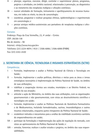 II    - planejar, organizar, executar, dirigir, controlar e supervisionar planos, programas,
           projetos e atividades, em âmbito nacional, relacionados à prevenção, ao diagnóstico
           e ao tratamento das neoplasias malignas e afecções correlatas;
   III   - exercer atividades de formação, treinamento e aperfeiçoamento de recursos huma-
           nos, em todos os níveis, na área de cancerologia;
   IV    - coordenar, programar e realizar pesquisas clínicas, epidemiológicas e experimentais
           em cancerologia; e
   V     - prestar serviços médico-assistenciais aos portadores de neoplasias malignas e afec-
           ções correlatas.
   Contatos
   Endereço: Praça da Cruz Vermelha, 23, 4º andar – Centro
   CEP: 20230-130
   Rio de Janeiro – RJ
   Internet: <http://www.inca.gov.br>
   Telefones: (21) 2224-4074 / 4531 / 2506-6006 / 2506-6000 (PABX)
   Fax: (21) 2242-2420




2. SECRETARIA DE CIÊNCIA, TECNOLOGIA E INSUMOS ESTRATÉGICOS (SCTIE)
   Competências
   I    - Formular, implementar e avaliar a Política Nacional de Ciência e Tecnologia em
          Saúde;
   II - formular, implementar e avaliar políticas, diretrizes e metas para as áreas e temas
          estratégicos necessários à implementação da Política Nacional de Saúde, no âmbito
          de suas atribuições;
   III - viabilizar a cooperação técnica aos estados, municípios e ao Distrito Federal, no
          âmbito da sua atuação;
   IV - articular a ação do Ministério, no âmbito das suas atribuições, com as organizações
          governamentais e não governamentais, com vistas ao desenvolvimento científico e
          tecnológico em saúde;
   V - formular, implementar e avaliar as Políticas Nacionais de Assistência Farmacêutica
          e de Medicamentos, incluindo hemoderivados, vacinas, imunobiológicos e outros
          insumos relacionados, enquanto partes integrantes da Política Nacional de Saúde;
   VI - estabelecer métodos e mecanismos para a análise da viabilidade econômico-sanitária
          de empreendimentos em saúde;
   VII - participar da formulação e implementação das ações de regulação do mercado, com
          vistas ao aprimoramento da Política Nacional de Saúde; e
   VIII - ormular, fomentar, realizar e avaliar estudos e projetos, no âmbito das suas respon-
          sabilidades.
 