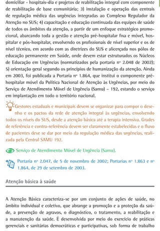 domiciliar - hospitais-dia e projetos de reabilitação integral com componente
de reabilitação de base comunitária; 3) instalação e operação das centrais
de regulação médica das urgências integradas ao Complexo Regulador da
Atenção no SUS; 4) capacitação e educação continuada das equipes de saúde
de todos os âmbitos da atenção, a partir de um enfoque estratégico promo-
cional, abarcando toda a gestão e atenção pré-hospitalar fixa e móvel, hos-
pitalar e pós-hospitalar, envolvendo os profissionais de nível superior e os de
nível técnico, em acordo com as diretrizes do SUS e alicerçada nos pólos de
educação permanente em Saúde, onde devem estar estruturados os Núcleos
de Educação em Urgências (normatizados pela portaria nº 2.048 de 2002);
5) orientação geral segundo os princípios de humanização da atenção. Ainda
em 2003, foi publicada a Portaria nº 1.864, que institui o componente pré-
hospitalar móvel da Política Nacional de Atenção às Urgências, por meio do
Serviço de Atendimento Móvel de Urgência (Samu) – 192, estando o serviço
em implantação em todo o território nacional.

     Gestores estaduais e municipais devem se organizar para compor o dese-
     nho e os pactos da rede de atenção integral às urgências, envolvendo
todos os níveis do SUS, desde a atenção básica até a terapia intensiva. Grades
de referência e contra-referência devem ser claramente estabelecidas e o fluxo
de pacientes deve se dar por meio da regulação médica das urgências, reali-
zada pela Central SAMU 192.

     Serviço de Atendimento Móvel de Urgência (Samu).

      Portaria nº 2.047, de 5 de novembro de 2002; Portarias nº 1.863 e nº
      1.864, de 29 de setembro de 2003.

atenção básica à saúde


A Atenção Básica caracteriza-se por um conjunto de ações de saúde, no
âmbito individual e coletivo, que abrange a promoção e a proteção da saú-
de, a prevenção de agravos, o diagnóstico, o tratamento, a reabilitação e
a manutenção da saúde. É desenvolvida por meio do exercício de práticas
gerenciais e sanitárias democráticas e participativas, sob forma de trabalho
 