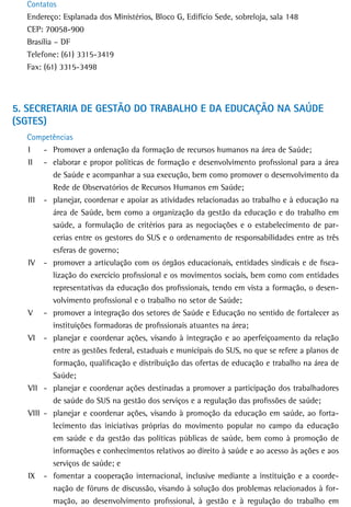 Contatos
  Endereço: Esplanada dos Ministérios, Bloco G, Edifício Sede, sobreloja, sala 148
  CEP: 70058-900
  Brasília – DF
  Telefone: (61) 3315-3419
  Fax: (61) 3315-3498




5. seCretaria de GestÃo do traBaLHo e da edUCaÇÃo na saúde
(SGTES)
  Competências
  I    - Promover a ordenação da formação de recursos humanos na área de Saúde;
  II - elaborar e propor políticas de formação e desenvolvimento profissional para a área
         de Saúde e acompanhar a sua execução, bem como promover o desenvolvimento da
         Rede de Observatórios de Recursos Humanos em Saúde;
  III - planejar, coordenar e apoiar as atividades relacionadas ao trabalho e à educação na
         área de Saúde, bem como a organização da gestão da educação e do trabalho em
         saúde, a formulação de critérios para as negociações e o estabelecimento de par-
         cerias entre os gestores do SUS e o ordenamento de responsabilidades entre as três
         esferas de governo;
  IV - promover a articulação com os órgãos educacionais, entidades sindicais e de fisca-
         lização do exercício profissional e os movimentos sociais, bem como com entidades
         representativas da educação dos profissionais, tendo em vista a formação, o desen-
         volvimento profissional e o trabalho no setor de Saúde;
  V - promover a integração dos setores de Saúde e Educação no sentido de fortalecer as
         instituições formadoras de profissionais atuantes na área;
  VI - planejar e coordenar ações, visando à integração e ao aperfeiçoamento da relação
         entre as gestões federal, estaduais e municipais do SUS, no que se refere a planos de
         formação, qualificação e distribuição das ofertas de educação e trabalho na área de
         Saúde;
  VII - planejar e coordenar ações destinadas a promover a participação dos trabalhadores
         de saúde do SUS na gestão dos serviços e a regulação das profissões de saúde;
  VIII - planejar e coordenar ações, visando à promoção da educação em saúde, ao forta-
         lecimento das iniciativas próprias do movimento popular no campo da educação
         em saúde e da gestão das políticas públicas de saúde, bem como à promoção de
         informações e conhecimentos relativos ao direito à saúde e ao acesso às ações e aos
         serviços de saúde; e
  IX - fomentar a cooperação internacional, inclusive mediante a instituição e a coorde-
         nação de fóruns de discussão, visando à solução dos problemas relacionados à for-
         mação, ao desenvolvimento profissional, à gestão e à regulação do trabalho em
 