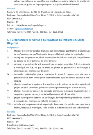 saúde, especialmente as questões que envolvam os países vizinhos do continente
       americano, os países de língua portuguesa e os países do hemisfério sul.
Contatos
Gabinete do Secretário de Gestão do Trabalho e da Educação na Saúde
Endereço: Esplanada dos Ministérios, Bloco G, Edifício Sede, 7o andar, sala 705
CEP: 70058-900
Brasília – Df
Internet: <http://www.saude.gov.br/sgtes>
E-mail: sgtes@saude.gov.br
Telefones: (61) 3315-2224 / 2248 / 2061Fax: (61) 3226-0063


5.1 departamento de Gestão e da regulação do trabalho em saúde
(Degerts)
Competências
I    - Planejar e coordenar estudos de análise das necessidades quantitativas e qualitativas
       de profissionais com perfil adequado às necessidades de saúde da população;
II - atuar junto aos gestores estaduais e municipais do SUS para a solução dos problemas
       de pessoal do setor público e do setor privado;
III - promover e participar da articulação de pactos entre as gestões federal, estaduais
       e municipais do SUS, no que se refere aos planos de produção e à qualificação e
       distribuição dos profissionais de saúde;
IV - desenvolver articulações para a construção de plano de cargos e carreiras para o
       pessoal do SUS, bem como apoiar e estimular esta ação nas esferas estadual e mu-
       nicipal;
V - planejar, coordenar e apoiar o desenvolvimento de política de carreira profissional
       própria do SUS, bem como política de carreira profissional para o setor privado;
VI - planejar e coordenar as ações de regulação profissional tanto para novas profissões e
       ocupações, quanto para as já estabelecidas no mercado de trabalho;
VII - propor e acompanhar sistemas de certificação de competências profissionais visando
       à regulação dos processos de trabalho em saúde; e
VIII - articular sistema permanente de negociação das relações de trabalho com os gestores
       federal, estaduais e municipais, setor privado e as representações dos trabalhadores.
Contatos
Endereço: Esplanada dos Ministérios, Bloco G, Edifício Sede, 7o andar, sala 751
CEP: 70058-900
Brasília – DF
E-mail: degerts@saude.gov.br
Telefones: (61) 3315-2550 / 3767 / 2884Fax: (61) 3315-2345
 