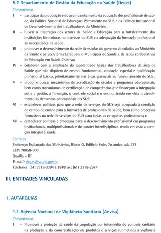 5.2 departamento de Gestão da Educação na Saúde (Deges)
  Competências
  I   - participar da proposição e do acompanhamento da educação dos profissionais de saú-
        de, da Política Nacional de Educação Permanente no SUS e da Política Institucional
        de Desenvolvimento dos trabalhadores do Ministério;
  II - buscar a integração dos setores de Saúde e Educação para o fortalecimento das
        instituições formadoras no interesse do SUS e a adequação da formação profissional
        às necessidades da saúde;
  III - promover o desenvolvimento da rede de escolas do governo vinculadas ao Ministério
        da Saúde e às Secretarias Estaduais e Municipais de Saúde e de redes colaborativas
        de Educação em Saúde Coletiva;
  IV - colaborar com a ampliação da escolaridade básica dos trabalhadores da área de
        Saúde que não dispõem de ensino fundamental, educação especial e qualificação
        profissional básica, prioritariamente nas áreas essenciais ao funcionamento do SUS;
  V - propor e buscar mecanismos de acreditação de escolas e programas educacionais,
        bem como mecanismos de certificação de competências que favoreçam a integração
        entre a gestão, a formação, o controle social e o ensino, tendo em vista o atendi-
        mento às demandas educacionais do SUS;
  VI - estabelecer políticas para que a rede de serviços do SUS seja adequada à condição
        de campo de ensino para a formação de profissionais de saúde, bem como processos
        formativos na rede de serviços do SUS para todas as categorias profissionais; e
  VII - estabelecer políticas e processos para o desenvolvimento profissional em programas
        institucionais, multiprofissionais e de caráter interdisciplinar, tendo em vista a aten-
        ção integral à saúde.
  Contatos
  Endereço: Esplanada dos Ministérios, Bloco G, Edifício Sede, 7o andar, sala 717
  CEP: 70058-900
  Brasília – DF
  E-mail: deges@saude.gov.br
  Telefones: (61) 3315-3394 / 3848Fax: (61) 3315-2974


iii. entidades VinCULadas


1. aUtarQUias

  1.1 Agência Nacional de Vigilância Sanitária (Anvisa)
  Competências
  I  - Promover a proteção da saúde da população por intermédio do controle sanitário
        da produção e da comercialização de produtos e serviços submetidos à vigilância
 