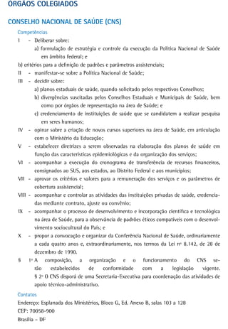 ÓrGÃos CoLeGiados

CONSELHO NACIONAL DE SAÚDE (CNS)
  Competências
  I    - Deliberar sobre:
          a) formulação de estratégia e controle da execução da Política Nacional de Saúde
              em âmbito federal; e
  b) critérios para a definição de padrões e parâmetros assistenciais;
  II - manifestar-se sobre a Política Nacional de Saúde;
  III - decidir sobre:
          a) planos estaduais de saúde, quando solicitado pelos respectivos Conselhos;
          b) divergências suscitadas pelos Conselhos Estaduais e Municipais de Saúde, bem
              como por órgãos de representação na área de Saúde; e
          c) credenciamento de instituições de saúde que se candidatem a realizar pesquisa
              em seres humanos;
  IV - opinar sobre a criação de novos cursos superiores na área de Saúde, em articulação
          com o Ministério da Educação;
  V - estabelecer diretrizes a serem observadas na elaboração dos planos de saúde em
          função das características epidemiológicas e da organização dos serviços;
  VI - acompanhar a execução do cronograma de transferência de recursos financeiros,
          consignados ao SUS, aos estados, ao Distrito Federal e aos municípios;
  VII - aprovar os critérios e valores para a remuneração dos serviços e os parâmetros de
          cobertura assistencial;
  VIII - acompanhar e controlar as atividades das instituições privadas de saúde, credencia-
          das mediante contrato, ajuste ou convênio;
  IX - acompanhar o processo de desenvolvimento e incorporação científica e tecnológica
          na área de Saúde, para a observância de padrões éticos compatíveis com o desenvol-
          vimento sociocultural do País; e
  X - propor a convocação e organizar da Conferência Nacional de Saúde, ordinariamente
          a cada quatro anos e, extraordinariamente, nos termos da Lei nº 8.142, de 28 de
          dezembro de 1990.
  § 1º A composição, a organização e o funcionamento do CNS se-
          rão     estabelecidos     de   conformidade      com      a    legislação  vigente.
          § 2º O CNS disporá de uma Secretaria-Executiva para coordenação das atividades de
          apoio técnico-administrativo.
  Contatos
  Endereço: Esplanada dos Ministérios, Bloco G, Ed. Anexo B, salas 103 a 128
  CEP: 70058-900
  Brasília – DF
 