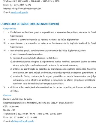 Telefones: (61) 3225-6672 – 226-8803 – 3315-2151 / 2150
  Faxes: (61) 3315-2414 / 2472
  Internet: <http://conselho.saúde.gov.br>
  E-mail: cns@saude.gov.br




1. CONSELHO DE SAÚDE SUPLEMENTAR (CONSU)
  Competências
  I     - Estabelecer as diretrizes gerais e supervisionar a execução das políticas do setor de Saúde
          Suplementar;
  II    - aprovar o contrato de gestão da Agência Nacional de Saúde Suplementar;
  III   - supervisionar e acompanhar as ações e o funcionamento da Agência Nacional de Saúde
          Suplementar;
  IV    - fixar diretrizes gerais, para implementação no setor de Saúde Suplementar, sobre:
          a) aspectos econômico-financeiros;
          b) normas de contabilidade, atuariais e estatísticas;
          c) parâmetros quanto ao capital e ao patrimônio líquido mínimos, bem assim quanto às formas
             de sua subscrição e realização quando se tratar de sociedade anônima;
          d) critérios de constituição de garantias de manutenção do equilíbrio econômico-financeiro
             consistentes em bens, móveis ou imóveis, ou fundos especiais ou seguros garantidores; e
          e) criação de fundo, contratação de seguro garantidor ou outros instrumentos que julgar
             adequados, com o objetivo de proteger o consumidor de planos privados de assistência à
             saúde em caso de insolvência de empresas operadoras;
  V     - deliberar sobre a criação de câmaras técnicas, de caráter consultivo, de forma a subsidiar suas
          decisões.
  Contatos
  Gabinete do Ministro da Saúde
  Endereço: Esplanada dos Ministérios, Bloco G, Ed. Sede, 5º andar, Gabinete
  CEP: 70058-900
  Brasília – DF
  Telefones: (61) 3223-9184 / 9678 – 3315-2399 / 2788 / 2789
  Faxes: (61) 3224-8747 – 3315-2879
  E-mail: chefia.gm@saude.gov.br
 
