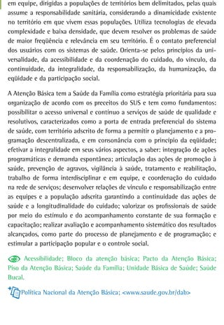 em equipe, dirigidas a populações de territórios bem delimitados, pelas quais
assume a responsabilidade sanitária, considerando a dinamicidade existente
no território em que vivem essas populações. Utiliza tecnologias de elevada
complexidade e baixa densidade, que devem resolver os problemas de saúde
de maior freqüência e relevância em seu território. É o contato preferencial
dos usuários com os sistemas de saúde. Orienta-se pelos princípios da uni-
versalidade, da acessibilidade e da coordenação do cuidado, do vínculo, da
continuidade, da integralidade, da responsabilização, da humanização, da
eqüidade e da participação social.

A Atenção Básica tem a Saúde da Família como estratégia prioritária para sua
organização de acordo com os preceitos do SUS e tem como fundamentos:
possibilitar o acesso universal e contínuo a serviços de saúde de qualidade e
resolutivos, caracterizados como a porta de entrada preferencial do sistema
de saúde, com território adscrito de forma a permitir o planejamento e a pro-
gramação descentralizada, e em consonância com o princípio da eqüidade;
efetivar a integralidade em seus vários aspectos, a saber: integração de ações
programáticas e demanda espontânea; articulação das ações de promoção à
saúde, prevenção de agravos, vigilância à saúde, tratamento e reabilitação,
trabalho de forma interdisciplinar e em equipe, e coordenação do cuidado
na rede de serviços; desenvolver relações de vínculo e responsabilização entre
as equipes e a população adscrita garantindo a continuidade das ações de
saúde e a longitudinalidade do cuidado; valorizar os profissionais de saúde
por meio do estímulo e do acompanhamento constante de sua formação e
capacitação; realizar avaliação e acompanhamento sistemático dos resultados
alcançados, como parte do processo de planejamento e de programação; e
estimular a participação popular e o controle social.

      Acessibilidade; Bloco da atenção básica; Pacto da Atenção Básica;
Piso da Atenção Básica; Saúde da Família; Unidade Básica de Saúde; Saúde
Bucal.

     Política Nacional da Atenção Básica; <www.saude.gov.br/dab>
 