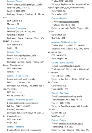 Cosems – Paraná                               Telefax: (69) 3342-2316
      E-mail: cosems.pr@irapcodigoa.com.br          Endereço: Esplanadas das Secretarias,Rua
      Telefone: (44) 3218-3150                  Padre Ângelo Cerri, S/Nº, Bairro Pedrinho
      Fax: (44) 3218-3150                           CEP: 78903-974
      Endereço: Avenida Prudente de Morais,         Porto Velho – RO
885                                                 Cosems – Roraima
      CEP: 87020-010                                E-mail: semsa@technet.com.br
      Maringá – PR                                  Telefaxes: (95) 3623-1970
   Cosems – Pernambuco                              Endereço: Avenida Getúlio Vargas, 678,
   Telefone: (81) 3181-6122 / 6122              Centro
   Fax: (81) 31816179                               CEP: 69301-031
   Endereço: Praça Oswaldo Cruz, s/n,               Boa Vista – RR
FUSAN, Boa Vista                                   Assedisa – Rio Grande do Sul
   CEP: 50050-210                                  Telefax: (51) 3231-3833 / 3230-3100
   Recife – PE                                     Endereço: Rua Marcílio Dias, 574, Bairro
    Cosems – Piauí                              Menino de Deus
    E-mail: cosemspi@yahoo.com.br                  CEP: 90130-000
    Telefax: (86) 3211-0511                        Porto Alegre – RS
    Endereço: Avenida Pedro Freitas, s/nº,           Cosems – Santa Catarina
Centro Administrativo                                E-mail: cosems@saude.sc.gov.br
    CEP: 64018-900                                   Telefones: (48) 3221-2385 – 3224-0267
    Teresina – PI                               – 3221-2242
     Cosems – Rio de Janeiro                         Fax: (48) 3221-2029
     E-mail: cosems@saude.rj.gov.br                  Endereço: Rua Esteves Júnior, 160, 8° an-
     Telefax: (21) 32240-3763                   dar, Centro
     Endereço: Rua México, 128, sobre loja 1,        CEP: 88015-130
sala 17, Centro                                      Florianópolis – SC
     CEP: 21031-142                                  Cosems – São Paulo
     Rio de Janeiro – RJ                             E-mail: cosemssp@saude.sp.gov.br
    Cosems – Rio Grande do Norte                     Telefones: (11) 3066-8259 / 8146
    E-mail: cosemsrn@conasems.org.br                 Fax: (11) 3083-7225
    Telefone: (84) 3232-8169                         Endereço: Avenida Arnaldo, 351, 2º andar,
    Fax: (84) 3232-8487                         sala 205
    Endereço: Rua João Pessoa, 634, salas 5 e        CEP: 01246-000
6, 15° andar, Centro                                 São Paulo – SP
    CEP: 59025-500                                  Cosems – Sergipe
    Natal – RN                                      E-mail: cosemsse@conasems.org.br
      Cosems – Rondônia                             Telefax: (79) 3214-6277
      E-mail: afonso_cosems@yahoo.com.br            Endereço: Rua Maruim, 100, sala 15,
 