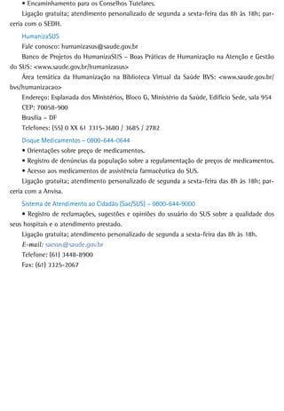 •	Encaminhamento	para	os	Conselhos	Tutelares.
     Ligação gratuita; atendimento personalizado de segunda a sexta-feira das 8h às 18h; par-
ceria com o SEDH.
    HumanizaSUS
    Fale conosco: humanizasus@saude.gov.br
    Banco de Projetos do HumanizaSUS – Boas Práticas de Humanização na Atenção e Gestão
do SUS: <www.saude.gov.br/humanizasus>
    Área temática da Humanização na Biblioteca Virtual da Saúde BVS: <www.saude.gov.br/
bvs/humanizacao>
    Endereço: Esplanada dos Ministérios, Bloco G, Ministério da Saúde, Edifício Sede, sala 954
    CEP: 70058-900
    Brasília – DF
    Telefones: (55) 0 XX 61 3315-3680 / 3685 / 2782
     Disque Medicamentos – 0800-644-0644
     •	Orientações	sobre	preço	de	medicamentos.
     •	Registro	de	denúncias	da	população	sobre	a	regulamentação	de	preços	de	medicamentos.
     •	Acesso	aos	medicamentos	de	assistência	farmacêutica	do	SUS.
     Ligação gratuita; atendimento personalizado de segunda a sexta-feira das 8h às 18h; par-
ceria com a Anvisa.
    Sistema de Atendimento ao Cidadão (Sac/SUS) – 0800-644-9000
    •	Registro	de	reclamações,	sugestões	e	opiniões	do	usuário	do	SUS	sobre	a	qualidade	dos	
seus hospitais e o atendimento prestado.
    Ligação gratuita; atendimento personalizado de segunda a sexta-feira das 8h às 18h.
    E-mail: sacsus@saude.gov.br
    Telefone: (61) 3448-8900
    Fax: (61) 3325-2067
 