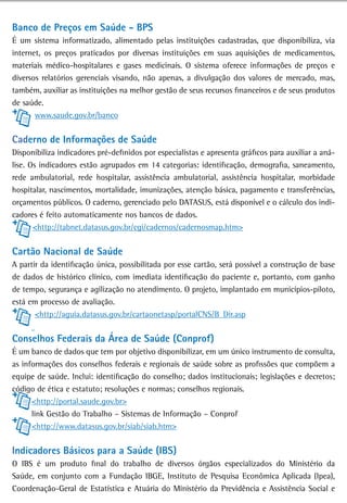 Banco de Preços em saúde - BPs
É um sistema informatizado, alimentado pelas instituições cadastradas, que disponibiliza, via
internet, os preços praticados por diversas instituições em suas aquisições de medicamentos,
materiais médico-hospitalares e gases medicinais. O sistema oferece informações de preços e
diversos relatórios gerenciais visando, não apenas, a divulgação dos valores de mercado, mas,
também, auxiliar as instituições na melhor gestão de seus recursos financeiros e de seus produtos
de saúde.
       www.saude.gov.br/banco


Caderno de informações de saúde
Disponibiliza indicadores pré-definidos por especialistas e apresenta gráficos para auxiliar a aná-
lise. Os indicadores estão agrupados em 14 categorias: identificação, demografia, saneamento,
rede ambulatorial, rede hospitalar, assistência ambulatorial, assistência hospitalar, morbidade
hospitalar, nascimentos, mortalidade, imunizações, atenção básica, pagamento e transferências,
orçamentos públicos. O caderno, gerenciado pelo DATASUS, está disponível e o cálculo dos indi-
cadores é feito automaticamente nos bancos de dados.
       <http://tabnet.datasus.gov.br/cgi/cadernos/cadernosmap.htm>


Cartão nacional de saúde
A partir da identificação única, possibilitada por esse cartão, será possível a construção de base
de dados de histórico clínico, com imediata identificação do paciente e, portanto, com ganho
de tempo, segurança e agilização no atendimento. O projeto, implantado em municípios-piloto,
está em processo de avaliação.
       <http://aguia.datasus.gov.br/cartaonetasp/portalCNS/B_Dir.asp


Conselhos Federais da Área de Saúde (Conprof)
É um banco de dados que tem por objetivo disponibilizar, em um único instrumento de consulta,
as informações dos conselhos federais e regionais de saúde sobre as profissões que compõem a
equipe de saúde. Inclui: identificação do conselho; dados institucionais; legislações e decretos;
código de ética e estatuto; resoluções e normas; conselhos regionais.
      <http://portal.saude.gov.br>
      link Gestão do Trabalho – Sistemas de Informação – Conprof
      <http://www.datasus.gov.br/siab/siab.htm>


indicadores Básicos para a Saúde (IBS)
O IBS é um produto final do trabalho de diversos órgãos especializados do Ministério da
Saúde, em conjunto com a Fundação IBGE, Instituto de Pesquisa Econômica Aplicada (Ipea),
Coordenação-Geral de Estatística e Atuária do Ministério da Previdência e Assistência Social e
 