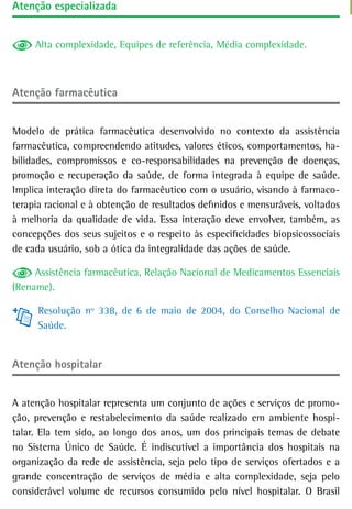 atenção especializada


     Alta complexidade, Equipes de referência, Média complexidade.



atenção farmacêutica


Modelo de prática farmacêutica desenvolvido no contexto da assistência
farmacêutica, compreendendo atitudes, valores éticos, comportamentos, ha-
bilidades, compromissos e co-responsabilidades na prevenção de doenças,
promoção e recuperação da saúde, de forma integrada à equipe de saúde.
Implica interação direta do farmacêutico com o usuário, visando à farmaco-
terapia racional e à obtenção de resultados definidos e mensuráveis, voltados
à melhoria da qualidade de vida. Essa interação deve envolver, também, as
concepções dos seus sujeitos e o respeito às especificidades biopsicossociais
de cada usuário, sob a ótica da integralidade das ações de saúde.

     Assistência farmacêutica, Relação Nacional de Medicamentos Essenciais
(Rename).

      Resolução nº 338, de 6 de maio de 2004, do Conselho Nacional de
      Saúde.


atenção hospitalar


A atenção hospitalar representa um conjunto de ações e serviços de promo-
ção, prevenção e restabelecimento da saúde realizado em ambiente hospi-
talar. Ela tem sido, ao longo dos anos, um dos principais temas de debate
no Sistema Único de Saúde. É indiscutível a importância dos hospitais na
organização da rede de assistência, seja pelo tipo de serviços ofertados e a
grande concentração de serviços de média e alta complexidade, seja pelo
considerável volume de recursos consumido pelo nível hospitalar. O Brasil
 