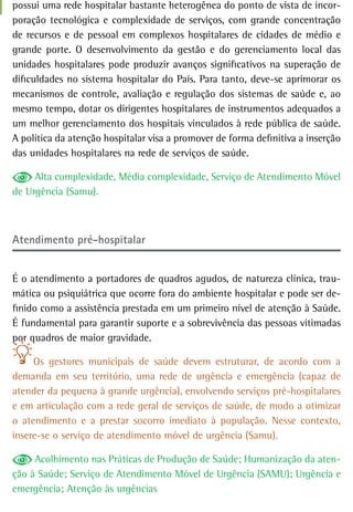 possui uma rede hospitalar bastante heterogênea do ponto de vista de incor-
poração tecnológica e complexidade de serviços, com grande concentração
de recursos e de pessoal em complexos hospitalares de cidades de médio e
grande porte. O desenvolvimento da gestão e do gerenciamento local das
unidades hospitalares pode produzir avanços significativos na superação de
dificuldades no sistema hospitalar do País. Para tanto, deve-se aprimorar os
mecanismos de controle, avaliação e regulação dos sistemas de saúde e, ao
mesmo tempo, dotar os dirigentes hospitalares de instrumentos adequados a
um melhor gerenciamento dos hospitais vinculados à rede pública de saúde.
A política da atenção hospitalar visa a promover de forma definitiva a inserção
das unidades hospitalares na rede de serviços de saúde.

     Alta complexidade, Média complexidade, Serviço de Atendimento Móvel
de Urgência (Samu).



atendimento pré-hospitalar


É o atendimento a portadores de quadros agudos, de natureza clínica, trau-
mática ou psiquiátrica que ocorre fora do ambiente hospitalar e pode ser de-
finido como a assistência prestada em um primeiro nível de atenção à Saúde.
É fundamental para garantir suporte e a sobrevivência das pessoas vitimadas
por quadros de maior gravidade.

     Os gestores municipais de saúde devem estruturar, de acordo com a
demanda em seu território, uma rede de urgência e emergência (capaz de
atender da pequena à grande urgência), envolvendo serviços pré-hospitalares
e em articulação com a rede geral de serviços de saúde, de modo a otimizar
o atendimento e a prestar socorro imediato à população. Nesse contexto,
insere-se o serviço de atendimento móvel de urgência (Samu).

     Acolhimento nas Práticas de Produção de Saúde; Humanização da aten-
ção à Saúde; Serviço de Atendimento Móvel de Urgência (SAMU); Urgência e
emergência; Atenção às urgências
 