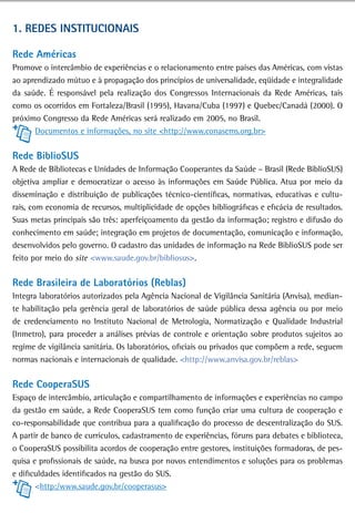 1. redes institUCionais

rede américas
Promove o intercâmbio de experiências e o relacionamento entre países das Américas, com vistas
ao aprendizado mútuo e à propagação dos princípios de universalidade, eqüidade e integralidade
da saúde. É responsável pela realização dos Congressos Internacionais da Rede Américas, tais
como os ocorridos em Fortaleza/Brasil (1995), Havana/Cuba (1997) e Quebec/Canadá (2000). O
próximo Congresso da Rede Américas será realizado em 2005, no Brasil.
      Documentos e informações, no site <http://www.conasems.org.br>


rede BibliosUs
A Rede de Bibliotecas e Unidades de Informação Cooperantes da Saúde – Brasil (Rede BiblioSUS)
objetiva ampliar e democratizar o acesso às informações em Saúde Pública. Atua por meio da
disseminação e distribuição de publicações técnico-científicas, normativas, educativas e cultu-
rais, com economia de recursos, multiplicidade de opções bibliográficas e eficácia de resultados.
Suas metas principais são três: aperfeiçoamento da gestão da informação; registro e difusão do
conhecimento em saúde; integração em projetos de documentação, comunicação e informação,
desenvolvidos pelo governo. O cadastro das unidades de informação na Rede BiblioSUS pode ser
feito por meio do site <www.saude.gov.br/bibliosus>.


Rede Brasileira de Laboratórios (Reblas)
Integra laboratórios autorizados pela Agência Nacional de Vigilância Sanitária (Anvisa), median-
te habilitação pela gerência geral de laboratórios de saúde pública dessa agência ou por meio
de credenciamento no Instituto Nacional de Metrologia, Normatização e Qualidade Industrial
(Inmetro), para proceder a análises prévias de controle e orientação sobre produtos sujeitos ao
regime de vigilância sanitária. Os laboratórios, oficiais ou privados que compõem a rede, seguem
normas nacionais e internacionais de qualidade. <http://www.anvisa.gov.br/reblas>


rede CooperasUs
Espaço de intercâmbio, articulação e compartilhamento de informações e experiências no campo
da gestão em saúde, a Rede CooperaSUS tem como função criar uma cultura de cooperação e
co-responsabilidade que contribua para a qualificação do processo de descentralização do SUS.
A partir de banco de currículos, cadastramento de experiências, fóruns para debates e biblioteca,
o CooperaSUS possibilita acordos de cooperação entre gestores, instituições formadoras, de pes-
quisa e profissionais de saúde, na busca por novos entendimentos e soluções para os problemas
e dificuldades identificados na gestão do SUS.
       <http:/www.saude.gov.br/cooperasus>
 