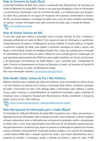 Rede de Economia da Saúde (Ecos)
A principal finalidade da Rede Ecos, criada e coordenada pelo Departamento de Economia da
Saúde do Ministério da Saúde (MS), é tornar-se um canal para divulgação e troca de informações
e conhecimentos relacionados à área de economia da saúde, a ser utilizada pelos seus integran-
tes. Além disso, pretende ser um espaço de integração entre gestores, coordenadores e técnicos
do MS, secretarias estaduais e municipais de Saúde, bem como de outras entidades interessadas
em aportar e receber informações úteis sobre economia da saúde, para a tomada de decisão.
       rede.ecos@saude.gov.br


rede de escolas técnicas do sUs
É uma rede criada para facilitar a articulação entre as Escolas Técnicas do SUS e fortalecer a
educação profissional em saúde no Brasil. É um espaço de troca de informações e experiências,
compartilhamento de saberes e mobilização de recursos. Engloba 37 escolas públicas: 34 ligadas
a secretarias estaduais de saúde, duas ligadas a secretarias municipais de saúde e apenas uma
ligada à esfera federal, situada na Fundação Oswaldo Cruz. Todas são voltadas para a formação
de trabalhadores de nível médio em saúde. A Rede tem uma comissão geral de coordenação, da
qual participam representantes das ETSUS das cinco regiões brasileiras, do Conass, do Conasems
e da Organização Pan-Americana da Saúde (Opas), e que é presidida pelo Coordenador de
Ações Técnicas do Departamento de Gestão da Educação na Saúde, da Secretaria de Gestão do
Trabalho e Educação na Saúde, do Ministério da Saúde.
Para mais informações consulte: <www.fiocruz.br/epsjv/retsus>


rede Gandhi: saúde, Cultura de Paz e não Violência
Objetiva contribuir para a redução dos índices de violência e para a introdução da cultura de paz
e da não violência, em parceria com a Unesco, a Associação Palas Athena, secretarias municipais
de saúde e interessados de todo o País. Divulga dados e informações sobre violência e cultura
de paz, apóia e promove o compartilhamento de experiências municipais e apóia e participa de
iniciativas como a Campanha Nacional pelo Desarmamento. Realiza anualmente o Congresso
Saúde, Cultura de Paz e Não Violência.
        <http://www.conasems.org.br>; <redegandhi@conasems.org.br>


Rede Interagencial de Informações para a Saúde (Ripsa)
Foi instituída em 1996 pelo Ministério da Saúde (MS), em parceria com a Opas, para promover o
aperfeiçoamento de informações sobre a situação de saúde e suas tendências, no Brasil, mediante
esforços colaborativos entre as instituições que se destacam na produção, análise e disseminação
de dados sobre o tema. Estão representadas nesta rede cerca de 30 instituições governamentais,
não governamentais e acadêmicas que atuam em parceria na elaboração de produtos de interesse
comum, definidos consensualmente. O principal produto da Ripsa é um conjunto de indicadores
e dados básicos (IDB) sobre a situação nacional de saúde e seus fatores determinantes, com o
propósito de subsidiar a formulação, gestão e avaliação de políticas e ações de saúde. O IDB
 