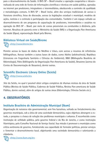 para o desenvolvimento da Saúde. A BVS SP – Brasil envolve a operação cooperativa e descen-
tralizada de uma rede de fontes de informações científicas e técnicas em saúde pública, operadas
na internet por produtores, integradores e intermediários, obedecendo a controles de qualidade
e metodologias comuns. A BVS SP – Brasil inclui, além dos serviços tradicionais de acesso à
literatura científica, listas de discussão, acesso às legislações estadual e municipal, modelos de
ações, notícias e o estímulo à participação das comunidades. Também é um espaço voltado ao
desenvolvimento de um programa de capacitação de produtores, intermediários e usuários na
operação da BVS SP – Brasil, por meio de cursos presenciais ou conduzidos à distância, pela
internet. Resultou de parceria entre o Ministério da Saúde (MS) e a Organização Pan-Americana
da Saúde (Opas), representação Brasil pela Bireme.


Biblioteca Virtual em Saúde/Bireme
      <http://www.bireme.br>


Permite acesso às bases de dados do Medline e Lilacs, com acesso a resumos de referências
bibliográficas. Acesso também a outras bases de dados, como Adolec (adolescência), Repidisca
(Literatura em Engenharia Sanitária e Ciências do Ambiente), BBO (Bibliografia Brasileira de
Odontologia), Paho (bibliografia da Organização Pan-Americana da Saúde), Desastres (acervo do
Centro de Documentação de Desastres), dentre outras.


Scientific Electronic Library Online (Scielo)
      <http://www.scielo.br>


Site do Scielo, no qual é possível obter artigos completos de diversas revistas da área de Saúde
Pública (Revista de Saúde Pública, Cadernos de Saúde Pública, Revista Pan-americana de Saúde
Pública, dentre outras), além de artigos de outras áreas (Odontologia, Ciências Sociais etc.).


4. oBserVatÓrios

Instituto Brasileiro de Administração Municipal (Ibam)
Organização de natureza não governamental, sem fins lucrativos, voltada ao fortalecimento dos
governos municipais, sob a ótica de uma sociedade democrática, cujos objetivos abrangem o es-
tudo, a pesquisa e a busca de solução dos problemas municipais e urbanos. É reconhecido como
instituição de utilidade pública, pelo governo federal e do Rio de Janeiro, e como instituição
filantrópica, pelo Conselho Nacional de Serviço Social. Sua missão é promover o município como
esfera autônoma de governo, fortalecendo sua capacidade de formular políticas, prestar serviços
e fomentar o desenvolvimento local, objetivando uma sociedade democrática e valorizando a
cidadania.
       <http://www.ibam.org.br>
 