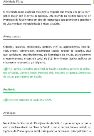 atividade Física


É entendida como qualquer movimento corporal que resulte em gasto ener-
gético maior que os níveis de repouso. Está inserida na Política Nacional de
Promoção da Saúde como um eixo de intervenção para promover a qualidade
de vida e reduzir vulnerabilidade e riscos à saúde.



atores sociais


Cidadãos (usuários, profissionais, gestores, etc.) ou agrupamentos (institui-
ções, órgãos, comunidades, movimentos sociais, equipes de trabalho, etc.)
que participam, organizadamente, da formulação da gestão, planejamento
e monitoramento e controle social do SUS, interferindo técnica, política ou
eticamente no processo participativo.

     Co-gestão, Conselho Municipal de Saúde, Conselhos gestores de unida-
des de Saúde, Controle social, Participa SUS, Relatório de gestão, Seminários
de gestão participativa em Saúde.



auditoria


     Sistema Nacional de Auditoria (SNA).



avaliação


No âmbito do Sistema de Planejamento do SUS, é o processo que se inicia
com a implementação do Plano de Saúde e que se encerra findo o período de
vigência do Plano (quatro anos). Esse processo destina-se, principalmente, a
 