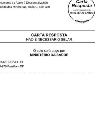 rtamento de Apoio à Descentralização
anada dos Ministérios, bloco G, sala 350




                         CARTA RESPOSTA
                      NÃO É NECESSÁRIO SELAR


                          O selo será pago por
                        MINISTÉRIO DA SAÚDE

RUZEIRO VELHO
9-970 Brasília – DF
 
