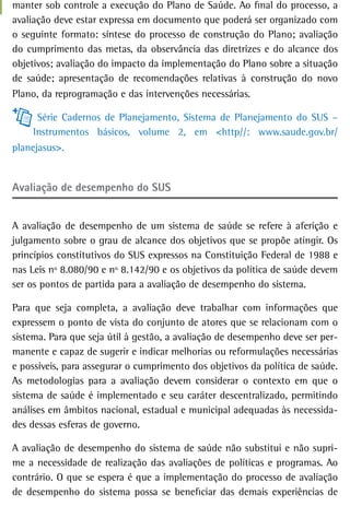 manter sob controle a execução do Plano de Saúde. Ao final do processo, a
avaliação deve estar expressa em documento que poderá ser organizado com
o seguinte formato: síntese do processo de construção do Plano; avaliação
do cumprimento das metas, da observância das diretrizes e do alcance dos
objetivos; avaliação do impacto da implementação do Plano sobre a situação
de saúde; apresentação de recomendações relativas à construção do novo
Plano, da reprogramação e das intervenções necessárias.

      Série Cadernos de Planejamento, Sistema de Planejamento do SUS –
     Instrumentos básicos, volume 2, em <http//: www.saude.gov.br/
planejasus>.


avaliação de desempenho do sUs


A avaliação de desempenho de um sistema de saúde se refere à aferição e
julgamento sobre o grau de alcance dos objetivos que se propõe atingir. Os
princípios constitutivos do SUS expressos na Constituição Federal de 1988 e
nas Leis nº 8.080/90 e nº 8.142/90 e os objetivos da política de saúde devem
ser os pontos de partida para a avaliação de desempenho do sistema.

Para que seja completa, a avaliação deve trabalhar com informações que
expressem o ponto de vista do conjunto de atores que se relacionam com o
sistema. Para que seja útil à gestão, a avaliação de desempenho deve ser per-
manente e capaz de sugerir e indicar melhorias ou reformulações necessárias
e possíveis, para assegurar o cumprimento dos objetivos da política de saúde.
As metodologias para a avaliação devem considerar o contexto em que o
sistema de saúde é implementado e seu caráter descentralizado, permitindo
análises em âmbitos nacional, estadual e municipal adequadas às necessida-
des dessas esferas de governo.

A avaliação de desempenho do sistema de saúde não substitui e não supri-
me a necessidade de realização das avaliações de políticas e programas. Ao
contrário. O que se espera é que a implementação do processo de avaliação
de desempenho do sistema possa se beneficiar das demais experiências de
 
