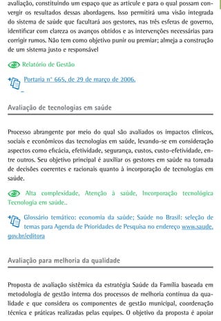 avaliação, constituindo um espaço que as articule e para o qual possam con-
vergir os resultados dessas abordagens. Isso permitirá uma visão integrada
do sistema de saúde que facultará aos gestores, nas três esferas de governo,
identificar com clareza os avanços obtidos e as intervenções necessárias para
corrigir rumos. Não tem como objetivo punir ou premiar; almeja a construção
de um sistema justo e responsável

     Relatório de Gestão

      Portaria n° 665, de 29 de março de 2006.



avaliação de tecnologias em saúde


Processo abrangente por meio do qual são avaliados os impactos clínicos,
sociais e econômicos das tecnologias em saúde, levando-se em consideração
aspectos como eficácia, efetividade, segurança, custos, custo-efetividade, en-
tre outros. Seu objetivo principal é auxiliar os gestores em saúde na tomada
de decisões coerentes e racionais quanto à incorporação de tecnologias em
saúde.

      Alta complexidade, Atenção à saúde, Incorporação tecnológica
Tecnologia em saúde..

      Glossário temático: economia da saúde; Saúde no Brasil: seleção de
      temas para Agenda de Prioridades de Pesquisa no endereço www.saude.
gov.br/editora


avaliação para melhoria da qualidade


Proposta de avaliação sistêmica da estratégia Saúde da Família baseada em
metodologia de gestão interna dos processos de melhoria contínua da qua-
lidade e que considera os componentes de gestão municipal, coordenação
técnica e práticas realizadas pelas equipes. O objetivo da proposta é apoiar
 