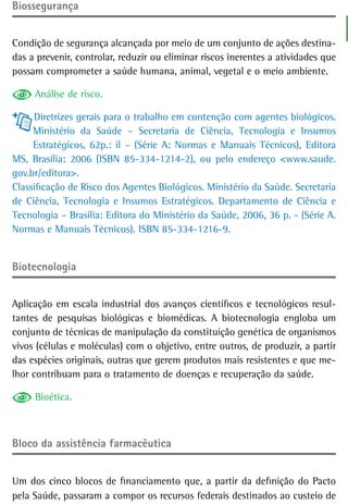 Biossegurança


Condição de segurança alcançada por meio de um conjunto de ações destina-
das a prevenir, controlar, reduzir ou eliminar riscos inerentes a atividades que
possam comprometer a saúde humana, animal, vegetal e o meio ambiente.

     Análise de risco.

     Diretrizes gerais para o trabalho em contenção com agentes biológicos.
     Ministério da Saúde – Secretaria de Ciência, Tecnologia e Insumos
     Estratégicos, 62p.: il – (Série A: Normas e Manuais Técnicos), Editora
MS, Brasília: 2006 (ISBN 85-334-1214-2), ou pelo endereço <www.saude.
gov.br/editora>.
Classificação de Risco dos Agentes Biológicos. Ministério da Saúde. Secretaria
de Ciência, Tecnologia e Insumos Estratégicos. Departamento de Ciência e
Tecnologia – Brasília: Editora do Ministério da Saúde, 2006, 36 p. - (Série A.
Normas e Manuais Técnicos). ISBN 85-334-1216-9.


Biotecnologia


Aplicação em escala industrial dos avanços científicos e tecnológicos resul-
tantes de pesquisas biológicas e biomédicas. A biotecnologia engloba um
conjunto de técnicas de manipulação da constituição genética de organismos
vivos (células e moléculas) com o objetivo, entre outros, de produzir, a partir
das espécies originais, outras que gerem produtos mais resistentes e que me-
lhor contribuam para o tratamento de doenças e recuperação da saúde.

     Bioética.



Bloco da assistência farmacêutica


Um dos cinco blocos de financiamento que, a partir da definição do Pacto
pela Saúde, passaram a compor os recursos federais destinados ao custeio de
 