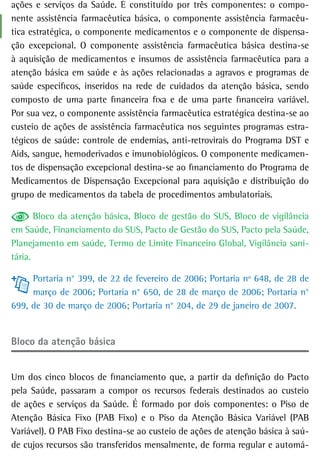 ações e serviços da Saúde. É constituído por três componentes: o compo-
nente assistência farmacêutica básica, o componente assistência farmacêu-
tica estratégica, o componente medicamentos e o componente de dispensa-
ção excepcional. O componente assistência farmacêutica básica destina-se
à aquisição de medicamentos e insumos de assistência farmacêutica para a
atenção básica em saúde e às ações relacionadas a agravos e programas de
saúde específicos, inseridos na rede de cuidados da atenção básica, sendo
composto de uma parte financeira fixa e de uma parte financeira variável.
Por sua vez, o componente assistência farmacêutica estratégica destina-se ao
custeio de ações de assistência farmacêutica nos seguintes programas estra-
tégicos de saúde: controle de endemias, anti-retrovirais do Programa DST e
Aids, sangue, hemoderivados e imunobiológicos. O componente medicamen-
tos de dispensação excepcional destina-se ao financiamento do Programa de
Medicamentos de Dispensação Excepcional para aquisição e distribuição do
grupo de medicamentos da tabela de procedimentos ambulatoriais.

       Bloco da atenção básica, Bloco de gestão do SUS, Bloco de vigilância
em Saúde, Financiamento do SUS, Pacto de Gestão do SUS, Pacto pela Saúde,
Planejamento em saúde, Termo de Limite Financeiro Global, Vigilância sani-
tária.

     Portaria n° 399, de 22 de fevereiro de 2006; Portaria nº 648, de 28 de
     março de 2006; Portaria n° 650, de 28 de março de 2006; Portaria n°
699, de 30 de março de 2006; Portaria n° 204, de 29 de janeiro de 2007.


Bloco da atenção básica


Um dos cinco blocos de financiamento que, a partir da definição do Pacto
pela Saúde, passaram a compor os recursos federais destinados ao custeio
de ações e serviços da Saúde. É formado por dois componentes: o Piso de
Atenção Básica Fixo (PAB Fixo) e o Piso da Atenção Básica Variável (PAB
Variável). O PAB Fixo destina-se ao custeio de ações de atenção básica à saú-
de cujos recursos são transferidos mensalmente, de forma regular e automá-
 