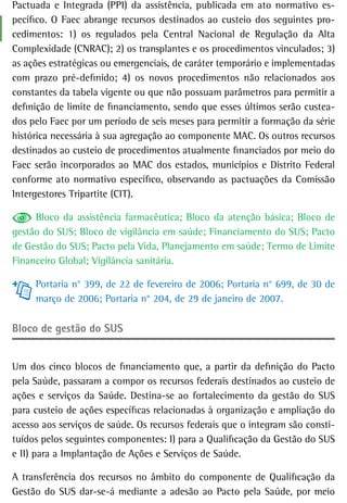 Pactuada e Integrada (PPI) da assistência, publicada em ato normativo es-
pecífico. O Faec abrange recursos destinados ao custeio dos seguintes pro-
cedimentos: 1) os regulados pela Central Nacional de Regulação da Alta
Complexidade (CNRAC); 2) os transplantes e os procedimentos vinculados; 3)
as ações estratégicas ou emergenciais, de caráter temporário e implementadas
com prazo pré-definido; 4) os novos procedimentos não relacionados aos
constantes da tabela vigente ou que não possuam parâmetros para permitir a
definição de limite de financiamento, sendo que esses últimos serão custea-
dos pelo Faec por um período de seis meses para permitir a formação da série
histórica necessária à sua agregação ao componente MAC. Os outros recursos
destinados ao custeio de procedimentos atualmente financiados por meio do
Faec serão incorporados ao MAC dos estados, municípios e Distrito Federal
conforme ato normativo específico, observando as pactuações da Comissão
Intergestores Tripartite (CIT).

     Bloco da assistência farmacêutica; Bloco da atenção básica; Bloco de
gestão do SUS; Bloco de vigilância em saúde; Financiamento do SUS; Pacto
de Gestão do SUS; Pacto pela Vida, Planejamento em saúde; Termo de Limite
Financeiro Global; Vigilância sanitária.

     Portaria n° 399, de 22 de fevereiro de 2006; Portaria n° 699, de 30 de
     março de 2006; Portaria n° 204, de 29 de janeiro de 2007.

Bloco de gestão do sUs


Um dos cinco blocos de financiamento que, a partir da definição do Pacto
pela Saúde, passaram a compor os recursos federais destinados ao custeio de
ações e serviços da Saúde. Destina-se ao fortalecimento da gestão do SUS
para custeio de ações específicas relacionadas à organização e ampliação do
acesso aos serviços de saúde. Os recursos federais que o integram são consti-
tuídos pelos seguintes componentes: I) para a Qualificação da Gestão do SUS
e II) para a Implantação de Ações e Serviços de Saúde.

A transferência dos recursos no âmbito do componente de Qualificação da
Gestão do SUS dar-se-á mediante a adesão ao Pacto pela Saúde, por meio
 