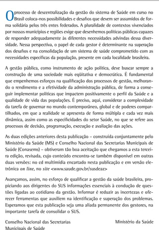 O    processo de descentralização da gestão do sistema de Saúde em curso no
     Brasil coloca-nos possibilidades e desafios que devem ser assumidos de for-
ma solidária pelos três entes federados. A pluralidade de contextos vivenciados
por nossos municípios e regiões exige que desenhemos políticas públicas capazes
de responder adequadamente às diferentes necessidades advindas dessa diver-
sidade. Nessa perspectiva, o papel de cada gestor é determinante na superação
dos desafios e na consolidação de um sistema de saúde comprometido com as
necessidades específicas da população, presente em cada localidade brasileira.

A gestão pública, como instrumento de ação política, deve buscar sempre a
construção de uma sociedade mais eqüitativa e democrática. É fundamental
que empenhemos esforços na qualificação dos processos de gestão, melhoran-
do o rendimento e a efetividade da administração pública, de forma a conse-
guir implementar políticas que impactem positivamente o perfil da Saúde e a
qualidade de vida das populações. É preciso, aqui, considerar a complexidade
da tarefa de governar no mundo contemporâneo, global e de poderes compar-
tilhados, em que a realidade se apresenta de forma múltipla e cada vez mais
dinâmica, assim como as especificidades do setor Saúde, no que se refere aos
processos de decisão, programação, execução e avaliação das ações.

As duas edições anteriores desta publicação – construída conjuntamente pelo
Ministério da Saúde (MS) e Conselho Nacional das Secretarias Municipais de
Saúde (Conasems) – obtiveram tão boa aceitação que chegamos a esta tercei-
ra edição, revisada, cujo conteúdo encontra-se também disponível em outras
duas versões: no cd multimídia encartado nesta publicação e em versão ele-
trônica on line, no site <www.saude.gov.br/susdeaz>

Avançamos, assim, no esforço de qualificar a gestão da saúde brasileira, pro-
piciando aos dirigentes do SUS informações essenciais à condução de ques-
tões ligadas ao cotidiano da gestão. Informar é reduzir as incertezas e ofe-
recer ferramentas que auxiliem na identificação e superação dos problemas.
Esperamos que esta publicação seja uma aliada permanente dos gestores, na
importante tarefa de consolidar o SUS.

Conselho Nacional das Secretarias                          Ministério da Saúde
Municipais de Saúde
 