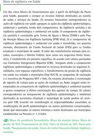 Bloco de vigilância em saúde


Um dos cinco blocos de financiamento que, a partir da definição do Pacto
pela Saúde, passaram a compor os recursos federais destinados ao custeio
de ações e serviços da Saúde. Os recursos financeiros correspondentes às
ações de vigilância em saúde agrupam as ações da vigilância epidemiológica,
ambiental e sanitária, tendo dois componentes: da vigilância sanitária e da
vigilância epidemiológica e ambiental em saúde. O componente da vigilân-
cia sanitária é constituído pelo Termo de Ajuste e Metas (TAM) e pelo Piso
da Atenção Básica em Vigilância Sanitária (PAB Visa). Já o componente da
vigilância epidemiológica e ambiental em saúde é transferido, em parcelas
mensais, diretamente do Fundo Nacional de Saúde (FNS) para os fundos
estaduais e municipais de saúde. O valor das transferências mensais para es-
tados, municípios e Distrito Federal, bem como seu respectivo limite finan-
ceiro, é estabelecido em portaria específica, de acordo com valores pactuados
nas Comissões Intergestores Bipartite (CIB). Integram ainda o componente
vigilância epidemiológica e ambiental os recursos destinados às seguintes fi-
nalidades, com repasses específicos: o fortalecimento da gestão da vigilância
em saúde nos estados e municípios (Vigi SUS II), as campanhas de vacinação
e o incentivo do Programa DST e Aids. Os recursos destinados à contratação
de agentes de campo para as ações de combate ao Aedes aegypti serão in-
corporados ao componente de vigilância epidemiológica e ambiental quando
o gestor comprovar a efetiva contratação dos agentes de campo. Os valores
correspondentes ao componente de vigilância epidemiológica e ambiental
destinados às secretarias estaduais e municipais de saúde podem ser revis-
tos pela CIB, levando em consideração as responsabilidades assumidas, as
modificações do perfil epidemiológico ou outros parâmetros consensuados,
desde que observados os valores mínimos a serem destinados aos municípios
estabelecidos na Portaria nº 1.172/04.

      Bloco da assistência farmacêutica, Bloco da atenção básica, Bloco de
gestão do SUS, Financiamento do SUS, Pacto de Gestão do SUS, Pacto pela
Saúde, Planejamento em saúde, Termo de Limite Financeiro Global, Vigilância
sanitária.
 