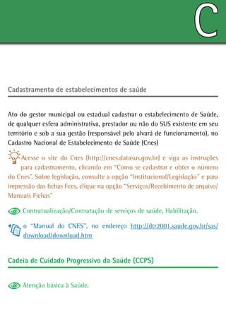 C
Cadastramento de estabelecimentos de saúde


Ato do gestor municipal ou estadual cadastrar o estabelecimento de Saúde,
de qualquer esfera administrativa, prestador ou não do SUS existente em seu
território e sob a sua gestão (responsável pelo alvará de funcionamento), no
Cadastro Nacional de Estabelecimento de Saúde (Cnes)

    Acesse o site do Cnes (http://cnes.datasus.gov.br) e siga as instruções
    para cadastramento, clicando em “Como se cadastrar e obter o número
do Cnes”. Sobre legislação, consulte a opção “Institucional/Legislação” e para
impressão das fichas Fces, clique na opção “Serviços/Recebimento de arquivo/
Manuais Fichas”

     Contratualização/Contratação de serviços de saúde, Habilitação.

     o “Manual do CNES”, no endereço http://dtr2001.saude.gov.br/sas/
     download/download.htm


Cadeia de Cuidado Progressivo da Saúde (CCPS)


     Atenção básica à Saúde.
 