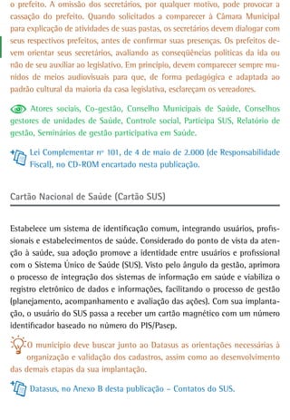 o prefeito. A omissão dos secretários, por qualquer motivo, pode provocar a
cassação do prefeito. Quando solicitados a comparecer à Câmara Municipal
para explicação de atividades de suas pastas, os secretários devem dialogar com
seus respectivos prefeitos, antes de confirmar suas presenças. Os prefeitos de-
vem orientar seus secretários, avaliando as conseqüências políticas da ida ou
não de seu auxiliar ao legislativo. Em princípio, devem comparecer sempre mu-
nidos de meios audiovisuais para que, de forma pedagógica e adaptada ao
padrão cultural da maioria da casa legislativa, esclareçam os vereadores.

      Atores sociais, Co-gestão, Conselho Municipais de Saúde, Conselhos
gestores de unidades de Saúde, Controle social, Participa SUS, Relatório de
gestão, Seminários de gestão participativa em Saúde.

     Lei Complementar nº 101, de 4 de maio de 2.000 (de Responsabilidade
     Fiscal), no CD-ROM encartado nesta publicação.


Cartão Nacional de Saúde (Cartão SUS)


Estabelece um sistema de identificação comum, integrando usuários, profis-
sionais e estabelecimentos de saúde. Considerado do ponto de vista da aten-
ção à saúde, sua adoção promove a identidade entre usuários e profissional
com o Sistema Único de Saúde (SUS). Visto pelo ângulo da gestão, aprimora
o processo de integração dos sistemas de informação em saúde e viabiliza o
registro eletrônico de dados e informações, facilitando o processo de gestão
(planejamento, acompanhamento e avaliação das ações). Com sua implanta-
ção, o usuário do SUS passa a receber um cartão magnético com um número
identificador baseado no número do PIS/Pasep.

     O município deve buscar junto ao Datasus as orientações necessárias à
    organização e validação dos cadastros, assim como ao desenvolvimento
das demais etapas da sua implantação.

     Datasus, no Anexo B desta publicação – Contatos do SUS.
 