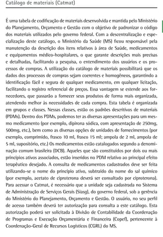 Catálogo de materiais (Catmat)


É uma tabela de codificação de materiais desenvolvida e mantida pelo Ministério
do Planejamento, Orçamento e Gestão com o objetivo de padronizar o código
dos materiais utilizados pelo governo federal. Com a descentralização e espe-
cialização deste catálogo, o Ministério da Saúde (MS) ficou responsável pela
manutenção da descrição dos itens relativos à área de Saúde, medicamentos
e equipamentos médico-hospitalares, o que garante descrições mais precisas
e detalhadas, facilitando a pesquisa, o entendimento dos usuários e os pro-
cessos de compras. A utilização do catálogo de materiais possibilitará que os
dados dos processos de compras sejam coerentes e homogêneos, garantindo a
identificação fácil e segura de qualquer medicamento, em qualquer licitação,
facilitando o registro referencial de preços. Essa vantagem se estende aos for-
necedores, que passarão a fornecer seus produtos de forma mais organizada,
atendendo melhor às necessidades de cada compra. Esta tabela é organizada
em grupos e classes. Nessas classes, estão os padrões descritivos de materiais
(PDMs). Dentro dos PDMs, podemos ter as diversas apresentações para um mes-
mo medicamento (por exemplo, dipirona sódica, com apresentação de 250mg,
500mg, etc.), bem como as diversas opções de unidades de fornecimentos (por
exemplo, comprimido, frasco 10 ml, frasco 15 ml; ampola de 2 ml, ampola de
5 ml, supositório, etc.) Os medicamentos estão catalogados segundo a denomi-
nação comum brasileira (DCB). Aqueles que são constituídos por dois ou mais
princípios ativos associados, estão inseridos no PDM relativo ao principal efeito
terapêutico desejado. A consulta de medicamentos cadastrados deve ser feita
utilizando-se o nome do princípio ativo, subtraído do nome do sal químico
(por exemplo, acetato de ciproterona deverá ser consultado por ciproterona).
Para acessar o Catmat, é necessário que a unidade seja cadastrada no Sistema
de Administração de Serviços Gerais (Siasg), do governo federal, sob a gerência
do Ministério do Planejamento, Orçamento e Gestão. O usuário, no seu perfil
de acesso também deverá ter autorização para consulta a este catálogo. Esta
autorização poderá ser solicitada à Divisão de Contabilidade da Coordenação
de Programas e Execução Orçamentária e Financeira (Copef), pertencente à
Coordenação-Geral de Recursos Logísticos (CGRL) do MS.
 