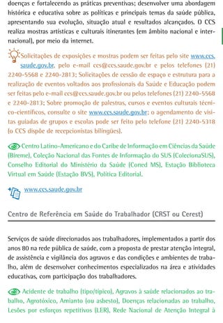 doenças e fortalecendo as práticas preventivas; desenvolver uma abordagem
histórica e educativa sobre as políticas e principais temas da saúde pública,
apresentando sua evolução, situação atual e resultados alcançados. O CCS
realiza mostras artísticas e culturais itinerantes (em âmbito nacional e inter-
nacional), por meio da internet.

      Solicitações de exposições e mostras podem ser feitas pelo site www.ccs.
     saude.gov.br, pelo e-mail ccs@ccs.saude.gov.br e pelos telefones (21)
2240-5568 e 2240-2813; Solicitações de cessão de espaço e estrutura para a
realização de eventos voltados aos profissionais da Saúde e Educação podem
ser feitas pelo e-mail ccs@ccs.saude.gov.br ou pelos telefones (21) 2240-5568
e 2240-2813; Sobre promoção de palestras, cursos e eventos culturais técni-
co-científicos, consulte o site www.ccs.saude.gov.br; o agendamento de visi-
tas guiadas de grupos e escolas pode ser feito pelo telefone (21) 2240-5318
(o CCS dispõe de recepcionistas bilíngües).

     Centro Latino-Americano e do Caribe de Informação em Ciências da Saúde
(Bireme), Coleção Nacional das Fontes de Informação do SUS (ColecionaSUS),
Conselho Editorial do Ministério da Saúde (Coned MS), Estação Biblioteca
Virtual em Saúde (Estação BVS), Política Editorial.

      www.ccs.saude.gov.br


Centro de Referência em Saúde do Trabalhador (CRST ou Cerest)


Serviços de saúde direcionados aos trabalhadores, implementados a partir dos
anos 80 na rede pública de saúde, com a proposta de prestar atenção integral,
de assistência e vigilância dos agravos e das condições e ambientes de traba-
lho, além de desenvolver conhecimentos especializados na área e atividades
educativas, com participação dos trabalhadores.

     Acidente de trabalho (tipo/típico), Agravos à saúde relacionados ao tra-
balho, Agrotóxico, Amianto (ou asbesto), Doenças relacionadas ao trabalho,
Lesões por esforços repetitivos (LER), Rede Nacional de Atenção Integral à
 