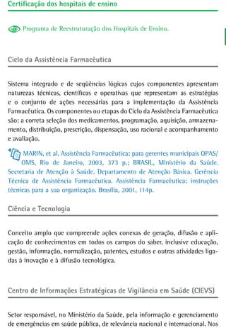 Certificação dos hospitais de ensino


     Programa de Reestruturação dos Hospitais de Ensino.



Ciclo da assistência Farmacêutica


Sistema integrado e de seqüências lógicas cujos componentes apresentam
naturezas técnicas, científicas e operativas que representam as estratégias
e o conjunto de ações necessárias para a implementação da Assistência
Farmacêutica. Os componentes ou etapas do Ciclo da Assistência Farmacêutica
são: a correta seleção dos medicamentos, programação, aquisição, armazena-
mento, distribuição, prescrição, dispensação, uso racional e acompanhamento
e avaliação.

      MARIN, et al. Assistência Farmacêutica: para gerentes municipais OPAS/
     OMS, Rio de Janeiro, 2003, 373 p.; BRASIL, Ministério da Saúde.
Secretaria de Atenção à Saúde. Departamento de Atenção Básica. Gerência
Técnica de Assistência Farmacêutica. Assistência Farmacêutica: instruções
técnicas para a sua organização. Brasília, 2001, 114p.

Ciência e tecnologia


Conceito amplo que compreende ações conexas de geração, difusão e apli-
cação de conhecimentos em todos os campos do saber, inclusive educação,
gestão, informação, normalização, patentes, estudos e outras atividades liga-
das à inovação e à difusão tecnológica.



Centro de Informações Estratégicas de Vigilância em Saúde (CIEVS)


Setor responsável, no Ministério da Saúde, pela informação e gerenciamento
de emergências em saúde pública, de relevância nacional e internacional. Nos
 