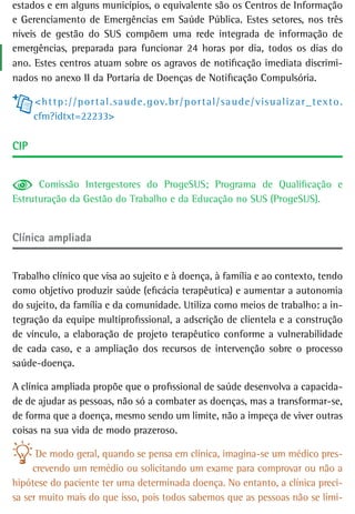 estados e em alguns municípios, o equivalente são os Centros de Informação
e Gerenciamento de Emergências em Saúde Pública. Estes setores, nos três
níveis de gestão do SUS compõem uma rede integrada de informação de
emergências, preparada para funcionar 24 horas por dia, todos os dias do
ano. Estes centros atuam sobre os agravos de notificação imediata discrimi-
nados no anexo II da Portaria de Doenças de Notificação Compulsória.

      < h t t p : / / p o r t a l . sa u d e . g ov. b r / p o r t a l / sa u d e / v is u a l i z a r _ t e x t o .
      cfm?idtxt=22233>

CiP


      Comissão Intergestores do ProgeSUS; Programa de Qualificação e
Estruturação da Gestão do Trabalho e da Educação no SUS (ProgeSUS).


Clínica ampliada


Trabalho clínico que visa ao sujeito e à doença, à família e ao contexto, tendo
como objetivo produzir saúde (eficácia terapêutica) e aumentar a autonomia
do sujeito, da família e da comunidade. Utiliza como meios de trabalho: a in-
tegração da equipe multiprofissional, a adscrição de clientela e a construção
de vínculo, a elaboração de projeto terapêutico conforme a vulnerabilidade
de cada caso, e a ampliação dos recursos de intervenção sobre o processo
saúde-doença.

A clínica ampliada propõe que o profissional de saúde desenvolva a capacida-
de de ajudar as pessoas, não só a combater as doenças, mas a transformar-se,
de forma que a doença, mesmo sendo um limite, não a impeça de viver outras
coisas na sua vida de modo prazeroso.

      De modo geral, quando se pensa em clínica, imagina-se um médico pres-
     crevendo um remédio ou solicitando um exame para comprovar ou não a
hipótese do paciente ter uma determinada doença. No entanto, a clínica preci-
sa ser muito mais do que isso, pois todos sabemos que as pessoas não se limi-
 