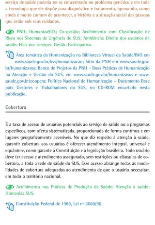 serviço de saúde poderia ter se concentrado no problema genético e em toda
a tecnologia que ele dispõe para diagnóstico e tratamento, ignorando, como
ainda é muito comum de acontecer, a história e a situação social das pessoas
que estão sob seus cuidados.

      PNH; HumanizaSUS; Co-gestão; Acolhimento com Classificação de
Risco nos Sistemas de Urgência do SUS; Ambiência: Direito dos usuários da
saúde; Filas nos serviços; Gestão Participativa.

      Área temática da Humanização na Biblioteca Virtual da Saúde/BVS em
     www.saude.gov.br/bvs/humanizacao; Sítio da PNH em www.saude.gov.
br/humanizasus; Banco de Projetos da PNH – Boas Práticas de Humanização
na Atenção e Gestão do SUS, em www.saude.gov.br/humanizasus e www.
saude.gov.br/coopera; Política Nacional de Humanização – Documento Base
para Gestores e Trabalhadores do SUS, no CD-ROM encartado nesta
publicação.

Cobertura


É a taxa de acesso de usuários potenciais ao serviço de saúde ou a programas
específicos, com oferta sistematizada, proporcionada de forma contínua e em
lugares geograficamente acessíveis. No que diz respeito à atenção à saúde,
garantir cobertura aos usuários é oferecer atendimento integral, universal e
equânime, como garante a Constituição e a legislação brasileira. Todo usuário
deve ter acesso e atendimento assegurado, sem restrições ou cláusulas de co-
bertura, a toda a rede de saúde do SUS. Esse acesso abrange todas as moda-
lidades de cobertura adequadas ao atendimento de que o usuário necessitar,
em todo o território nacional.

    Acolhimento nas Práticas de Produção de Saúde: Atenção à saúde;
Humaniza SUS.

     Constituição Federal de 1988, Lei nº 8080/90.
 