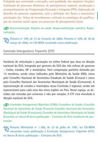 Colegiado que contemple a execução, com qualidade, das seguintes funções:
instituição de processos dinâmicos de planejamento regional; atualização e
acompanhamento da Programação Pactuada e Integrada (PPI); elaboração do
desenho do processo regulatório, com a definição dos fluxos e protocolos;
priorização das linhas de investimento; estímulo às estratégias de qualifica-
ção do controle social; apoio aos processos de planejamento locais.

      Descentralização, Regiões de saúde, Responsabilização sanitária, Regio-
nalização.

     Portaria n° 399, de 22 de fevereiro de 2006; Portaria n° 699, de 30 de
     março de 2006, no CD-ROM encartado nesta publicação.

Comissão Intergestores Tripartite (CIT)


Instância de articulação e pactuação na esfera federal que atua na direção
nacional do SUS, integrada por gestores do SUS das três esferas de governo
– União, estados, DF e municípios. Tem composição paritária formada por
15 membros, sendo cinco indicados pelo Ministério da Saúde (MS), cinco
pelo Conselho Nacional de Secretários Estaduais de Saúde (Conass) e cinco
pelo Conselho Nacional das Secretarias Municipais de Saúde (Conasems). A
representação de estados e municípios nessa Comissão é regional, sendo um
representante para cada uma das cinco regiões no País. Nesse espaço, as de-
cisões são tomadas por consenso e não por votação. A CIT está vinculada à
direção nacional do SUS.

     Comissões Intergestores Bipartites (CIBs); Conselhos de Saúde; Conselho
Nacional de Secretários de Saúde (Conass); Conselho Nacional das Secretarias
Municipais de Saúde (Conasems); Conselho de Secretários Municipais de Saúde
(Cosems), no Anexo B desta publicação – Contatos do SUS; Instâncias de pac-
tuação.

     Portaria Ministerial nº 1.180, de 22 de julho de 1991, no CD-ROM
     encartado nesta publicação e Comissão Intergestores Tripartite (CIT),
no Anexo B desta publicação – Contatos do SUS.
 