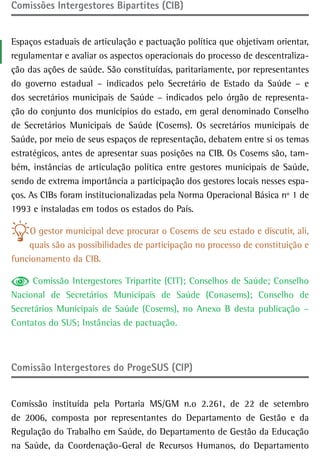 Comissões intergestores Bipartites (CIB)


Espaços estaduais de articulação e pactuação política que objetivam orientar,
regulamentar e avaliar os aspectos operacionais do processo de descentraliza-
ção das ações de saúde. São constituídas, paritariamente, por representantes
do governo estadual – indicados pelo Secretário de Estado da Saúde – e
dos secretários municipais de Saúde – indicados pelo órgão de representa-
ção do conjunto dos municípios do estado, em geral denominado Conselho
de Secretários Municipais de Saúde (Cosems). Os secretários municipais de
Saúde, por meio de seus espaços de representação, debatem entre si os temas
estratégicos, antes de apresentar suas posições na CIB. Os Cosems são, tam-
bém, instâncias de articulação política entre gestores municipais de Saúde,
sendo de extrema importância a participação dos gestores locais nesses espa-
ços. As CIBs foram institucionalizadas pela Norma Operacional Básica nº 1 de
1993 e instaladas em todos os estados do País.

     O gestor municipal deve procurar o Cosems de seu estado e discutir, ali,
    quais são as possibilidades de participação no processo de constituição e
funcionamento da CIB.

      Comissão Intergestores Tripartite (CIT); Conselhos de Saúde; Conselho
Nacional de Secretários Municipais de Saúde (Conasems); Conselho de
Secretários Municipais de Saúde (Cosems), no Anexo B desta publicação –
Contatos do SUS; Instâncias de pactuação.



Comissão Intergestores do ProgeSUS (CIP)


Comissão instituída pela Portaria MS/GM n.o 2.261, de 22 de setembro
de 2006, composta por representantes do Departamento de Gestão e da
Regulação do Trabalho em Saúde, do Departamento de Gestão da Educação
na Saúde, da Coordenação-Geral de Recursos Humanos, do Departamento
 