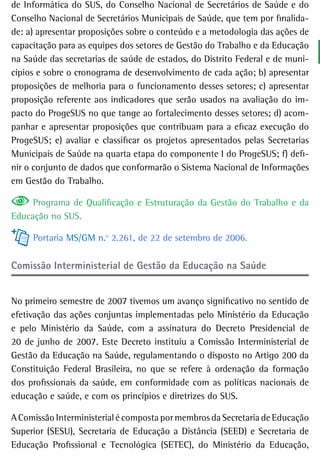 de Informática do SUS, do Conselho Nacional de Secretários de Saúde e do
Conselho Nacional de Secretários Municipais de Saúde, que tem por finalida-
de: a) apresentar proposições sobre o conteúdo e a metodologia das ações de
capacitação para as equipes dos setores de Gestão do Trabalho e da Educação
na Saúde das secretarias de saúde de estados, do Distrito Federal e de muni-
cípios e sobre o cronograma de desenvolvimento de cada ação; b) apresentar
proposições de melhoria para o funcionamento desses setores; c) apresentar
proposição referente aos indicadores que serão usados na avaliação do im-
pacto do ProgeSUS no que tange ao fortalecimento desses setores; d) acom-
panhar e apresentar proposições que contribuam para a eficaz execução do
ProgeSUS; e) avaliar e classificar os projetos apresentados pelas Secretarias
Municipais de Saúde na quarta etapa do componente I do ProgeSUS; f) defi-
nir o conjunto de dados que conformarão o Sistema Nacional de Informações
em Gestão do Trabalho.

     Programa de Qualificação e Estruturação da Gestão do Trabalho e da
Educação no SUS.

     Portaria MS/GM n.o 2.261, de 22 de setembro de 2006.

Comissão interministerial de Gestão da educação na saúde


No primeiro semestre de 2007 tivemos um avanço significativo no sentido de
efetivação das ações conjuntas implementadas pelo Ministério da Educação
e pelo Ministério da Saúde, com a assinatura do Decreto Presidencial de
20 de junho de 2007. Este Decreto instituiu a Comissão Interministerial de
Gestão da Educação na Saúde, regulamentando o disposto no Artigo 200 da
Constituição Federal Brasileira, no que se refere à ordenação da formação
dos profissionais da saúde, em conformidade com as políticas nacionais de
educação e saúde, e com os princípios e diretrizes do SUS.

A Comissão Interministerial é composta por membros da Secretaria de Educação
Superior (SESU), Secretaria de Educação a Distância (SEED) e Secretaria de
Educação Profissional e Tecnológica (SETEC), do Ministério da Educação,
 